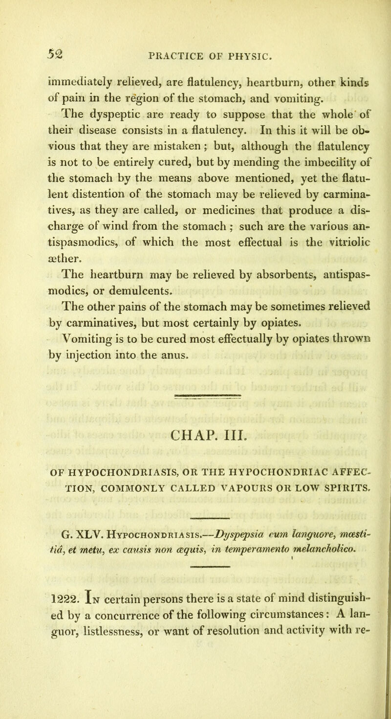 immediately relieved, are flatulency, heartburn, other kinds of pain in the region of the stomach, and vomiting. The dyspeptic are ready to suppose that the whole of their disease consists in a flatulency. In this it will be ob- vious that they are mistaken ; but, although the flatulency is not to be entirely cured, but by mending the imbecility of the stomach by the means above mentioned, yet the flatu- lent distention of the stomach may be relieved by carmina- tives, as they are called, or medicines that produce a dis- charge of wind from the stomach ; such are the various an- tispasmodics, of which the most effectual is the vitriolic aether. The heartburn may be relieved by absorbents, antispas- modics, or demulcents. The other pains of the stomach may be sometimes relieved by carminatives, but most certainly by opiates. Vomiting is to be cured most effectually by opiates thrown by injection into the anus. CHAP. III. OF HYPOCHONDRIASIS, OR THE HYPOCHONDRIAC AFFEC- TION, COMMONLY CALLED VAPOURS OR LOW SPIRITS, G. XLV. Hypochondriasis.—Dyspepsia rum languore> mcesti- tia, et metu, ex causis non cequis, in temperamento melancholico. 1222. In certain persons there is a state of mind distinguish- ed by a concurrence of the following circumstances: A lan- guor, listlessness, or want of resolution and activity with re-