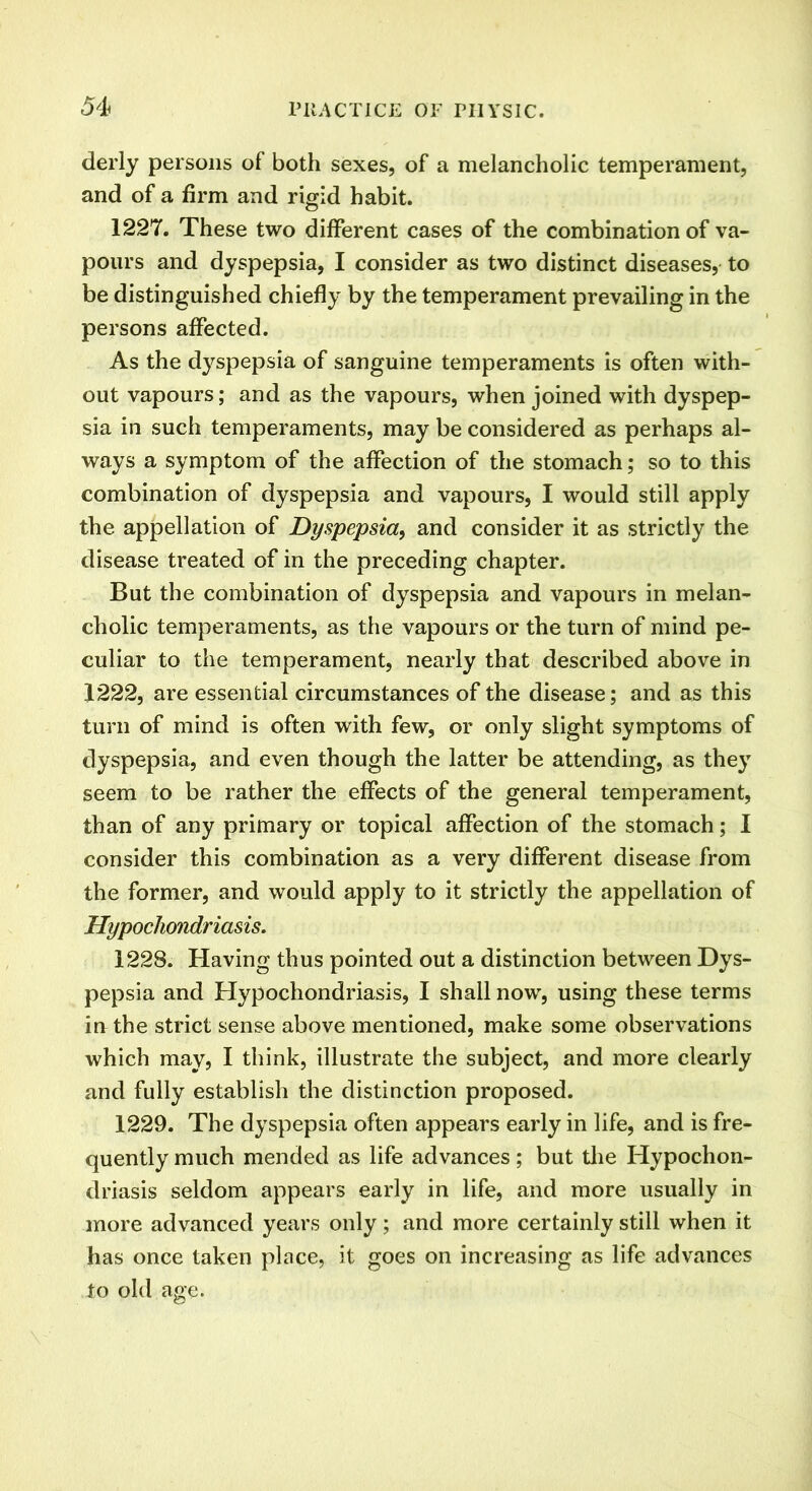 derly persons of both sexes, of a melancholic temperament, and of a firm and rigid habit. 1227. These two different cases of the combination of va- pours and dyspepsia, I consider as two distinct diseases, to be distinguished chiefly by the temperament prevailing in the persons affected. As the dyspepsia of sanguine temperaments is often with- out vapours; and as the vapours, when joined with dyspep- sia in such temperaments, may be considered as perhaps al- ways a symptom of the affection of the stomach; so to this combination of dyspepsia and vapours, I would still apply the appellation of Dyspepsia, and consider it as strictly the disease treated of in the preceding chapter. But the combination of dyspepsia and vapours in melan- cholic temperaments, as the vapours or the turn of mind pe- culiar to the temperament, nearly that described above in 1222, are essential circumstances of the disease; and as this turn of mind is often with few, or only slight symptoms of dyspepsia, and even though the latter be attending, as they seem to be rather the effects of the general temperament, than of any primary or topical affection of the stomach; I consider this combination as a very different disease from the former, and would apply to it strictly the appellation of Hypochondriasis. 1228. Having thus pointed out a distinction between Dys- pepsia and Hypochondriasis, I shall now, using these terms in the strict sense above mentioned, make some observations which may, I think, illustrate the subject, and more clearly and fully establish the distinction proposed. 1229. The dyspepsia often appears early in life, and is fre- quently much mended as life advances; but the Hypochon- driasis seldom appears early in life, and more usually in more advanced years only; and more certainly still when it has once taken place, it goes on increasing as life advances to old age.