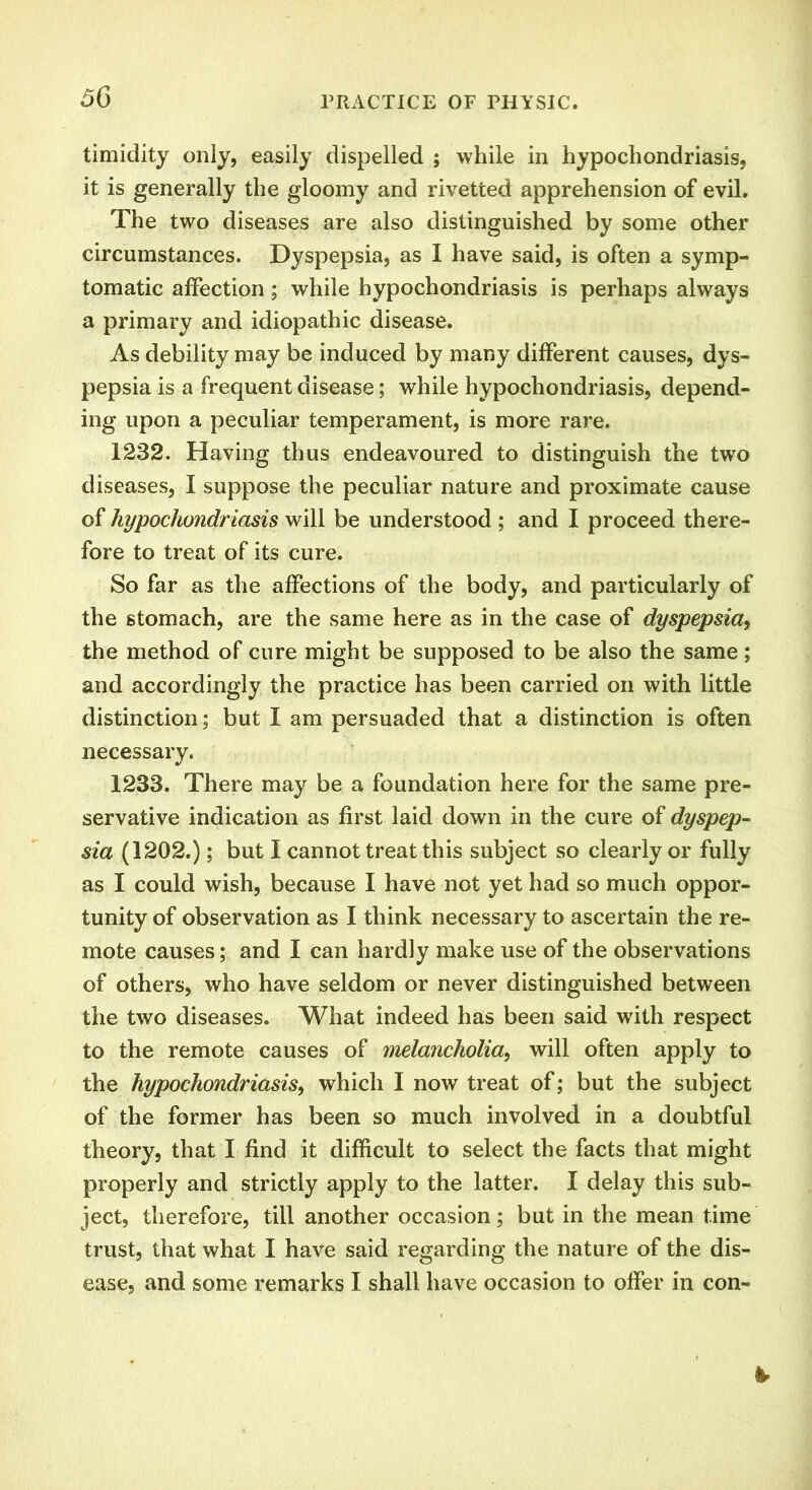 timidity only, easily dispelled ; while in hypochondriasis, it is generally the gloomy and rivetted apprehension of evil. The two diseases are also distinguished by some other circumstances. Dyspepsia, as I have said, is often a symp- tomatic affection; while hypochondriasis is perhaps always a primary and idiopathic disease. As debility may be induced by many different causes, dys- pepsia is a frequent disease; while hypochondriasis, depend- ing upon a peculiar temperament, is more rare. 1232. Having thus endeavoured to distinguish the two diseases, I suppose the peculiar nature and proximate cause of hypochondriasis will be understood ; and I proceed there- fore to treat of its cure. So far as the affections of the body, and particularly of the stomach, are the same here as in the case of dyspepsia, the method of cure might be supposed to be also the same; and accordingly the practice has been carried on with little distinction; but I am persuaded that a distinction is often necessary. 1233. There may be a foundation here for the same pre- servative indication as first laid down in the cure of dyspep- sia (1202.); but I cannot treat this subject so clearly or fully as I could wish, because I have not yet had so much oppor- tunity of observation as I think necessary to ascertain the re- mote causes; and I can hardly make use of the observations of others, who have seldom or never distinguished between the two diseases. What indeed has been said with respect to the remote causes of melancholia,, will often apply to the hypochondriasis, which I now treat of; but the subject of the former has been so much involved in a doubtful theory, that I find it difficult to select the facts that might properly and strictly apply to the latter. I delay this sub- ject, therefore, till another occasion; but in the mean time trust, that what I have said regarding the nature of the dis- ease, and some remarks I shall have occasion to offer in con-