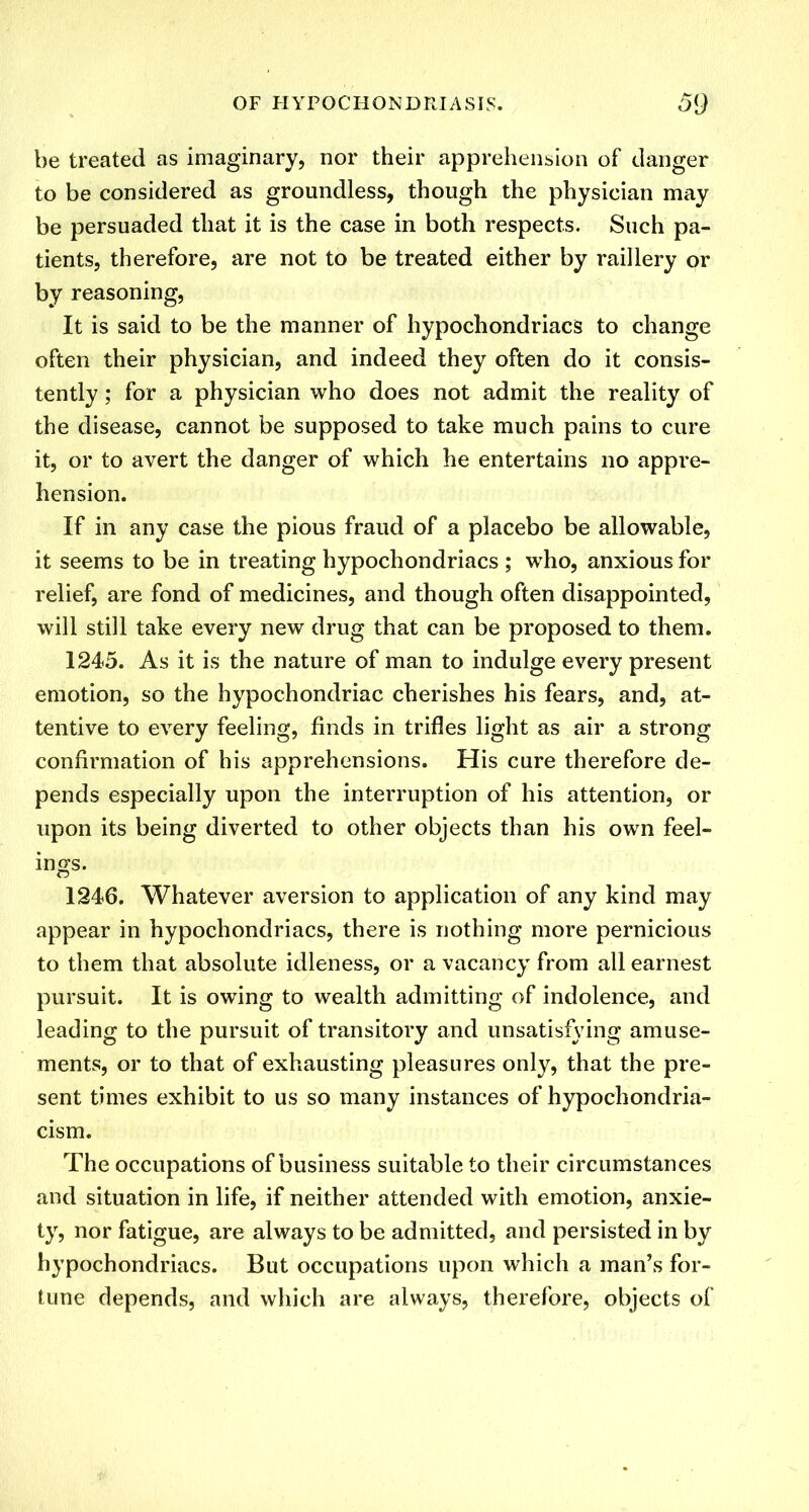 be treated as imaginary, nor their apprehension of danger to be considered as groundless, though the physician may be persuaded that it is the case in both respects. Such pa- tients, therefore, are not to be treated either by raillery or by reasoning, It is said to be the manner of hypochondriacs to change often their physician, and indeed they often do it consis- tently ; for a physician who does not admit the reality of the disease, cannot be supposed to take much pains to cure it, or to avert the danger of which he entertains no appre- hension. If in any case the pious fraud of a placebo be allowable, it seems to be in treating hypochondriacs ; who, anxious for relief, are fond of medicines, and though often disappointed, will still take every new drug that can be proposed to them. 1245. As it is the nature of man to indulge every present emotion, so the hypochondriac cherishes his fears, and, at- tentive to every feeling, finds in trifles light as air a strong confh'mation of his apprehensions. His cure therefore de- pends especially upon the interruption of his attention, or upon its being diverted to other objects than his own feel- ings. 1246. Whatever aversion to application of any kind may appear in hypochondriacs, there is nothing more pernicious to them that absolute idleness, or a vacancy from all earnest pursuit. It is owing to wealth admitting of indolence, and leading to the pursuit of transitory and unsatisfying amuse- ments, or to that of exhausting pleasures only, that the pre- sent times exhibit to us so many instances of hypochondria- cism. The occupations of business suitable to their circumstances and situation in life, if neither attended with emotion, anxie- ty, nor fatigue, are always to be admitted, and persisted in by hypochondriacs. But occupations upon which a man’s for- tune depends, and which are always, therefore, objects of