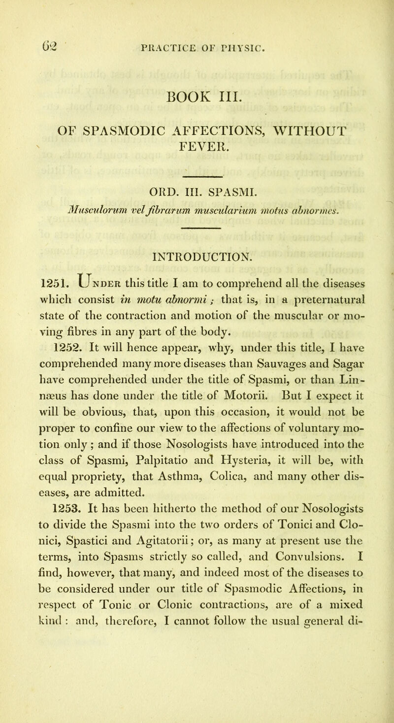 BOOK III. OF SPASMODIC AFFECTIONS, WITHOUT FEVER. ORD. III. SPASMI. Musculorum vel fibrarum muscularium motus abnormes. INTRODUCTION. 1251. Under this title I am to comprehend all the diseases which consist in motu abnormi; that is, in a preternatural state of the contraction and motion of the muscular or mo- ving fibres in any part of the body. 1252. It will hence appear, why, under this title, I have comprehended many more diseases than Sauvages and Sagar have comprehended under the title of Spasmi, or than Lin- naeus has done under the title of Motorii. But I expect it will be obvious, that, upon this occasion, it would not be proper to confine our view to the affections of voluntary mo- tion only ; and if those Nosologists have introduced into the class of Spasmi, Palpitatio and Hysteria, it will be, with equal propriety, that Asthma, Colica, and many other dis- eases, are admitted. 1253. It has been hitherto the method of our Nosologists to divide the Spasmi into the two orders of Tonici and Clo- nici, Spastici and Agitatorii; or, as many at present use the terms, into Spasms strictly so called, and Convulsions. I find, however, that many, and indeed most of the diseases to be considered under our title of Spasmodic Affections, in respect of Tonic or Clonic contractions, are of a mixed kind : and, therefore, I cannot follow the usual general di-