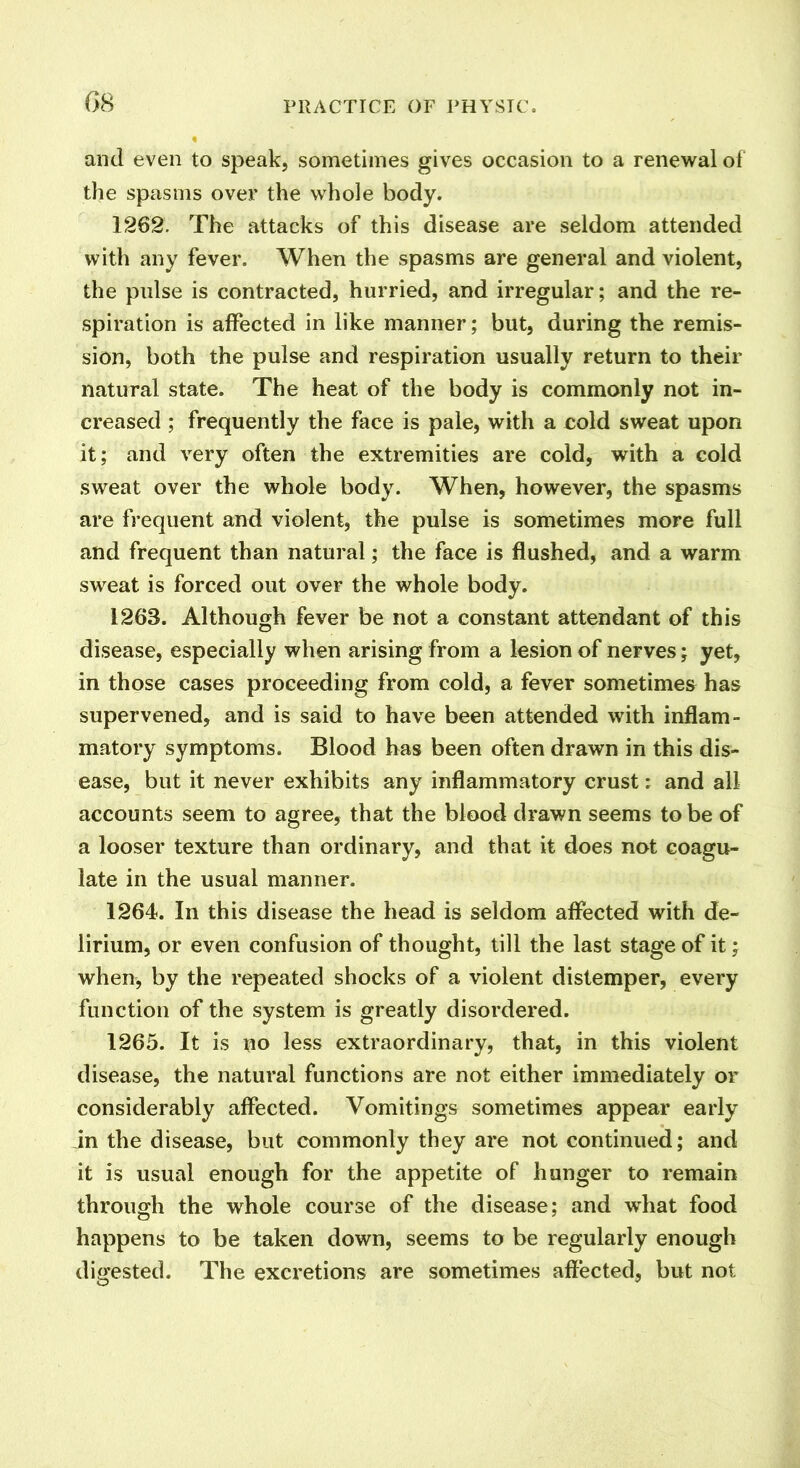 and even to speak, sometimes gives occasion to a renewal of the spasms over the whole body. 1262. The attacks of this disease are seldom attended with any fever. When the spasms are general and violent, the pulse is contracted, hurried, and irregular; and the re- spiration is affected in like manner; but, during the remis- sion, both the pulse and respiration usually return to their natural state. The heat of the body is commonly not in- creased ; frequently the face is pale, with a cold sweat upon it; and very often the extremities are cold, with a cold sweat over the whole body. When, however, the spasms are frequent and violent, the pulse is sometimes more full and frequent than natural; the face is flushed, and a warm sweat is forced out over the whole body. 1268. Although fever be not a constant attendant of this disease, especially when arising from a lesion of nerves; yet, in those cases proceeding from cold, a fever sometimes has supervened, and is said to have been attended with inflam- matory symptoms. Blood has been often drawn in this dis- ease, but it never exhibits any inflammatory crust: and all accounts seem to agree, that the blood drawn seems to be of a looser texture than ordinary, and that it does not coagu- late in the usual manner. 1264. In this disease the head is seldom affected with de- lirium, or even confusion of thought, till the last stage of it; when, by the repeated shocks of a violent distemper, every function of the system is greatly disordered. 1265. It is no less extraordinary, that, in this violent disease, the natural functions are not either immediately or considerably affected. Vomitings sometimes appear early in the disease, but commonly they are not continued; and it is usual enough for the appetite of hunger to remain through the whole course of the disease; and what food happens to be taken down, seems to be regularly enough digested. The excretions are sometimes affected, but not