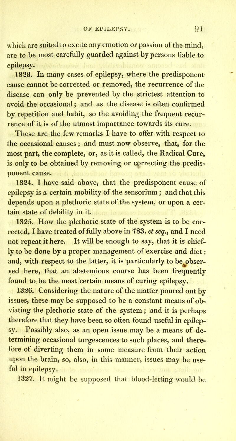 which are suited to excite any emotion or passion of the mind, are to be most carefully guarded against by persons liable to epilepsy. 1323. In many cases of epilepsy, where the predisponent cause cannot be corrected or removed, the recurrence of the disease can only be prevented by the strictest attention to avoid the occasional; and as the disease is often confirmed by repetition and habit, so the avoiding the frequent recur- rence of it is of the utmost importance towards its cure. These are the few remarks I have to offer with respect to the occasional causes ; and must now observe, that, for the most part, the complete, or, as it is called, the Radical Cure, is only to be obtained by removing or correcting the predis- ponent cause. 1324. 1 have said above, that the predisponent cause of epilepsy is a certain mobility of the sensorium ; and that this depends upon a plethoric state of the system, or upon a cer- tain state of debility in it. 1325. How the plethoric state of the system is to be cor- rected, I have treated of fully above in 783. et seq.9 and I need not repeat it here. It will be enough to say, that it is chief- ly to be done by a proper management of exercise and diet; and, with respect to the latter, it is particularly to be^obser- ved here, that an abstemious course has been frequently found to be the most certain means of curing epilepsy. 1326. Considering the nature of the matter poured out by issues, these may be supposed to be a constant means of ob- viating the plethoric state of the system; and it is perhaps therefore that they have been so often found useful in epilep- sy. Possibly also, as an open issue may be a means of de- termining occasional turgescences to such places, and there- fore of diverting them in some measure from their action upon the brain, so, also, in this manner, issues may be use- ful in epilepsy. 1327. It might be supposed that blood-letting would be