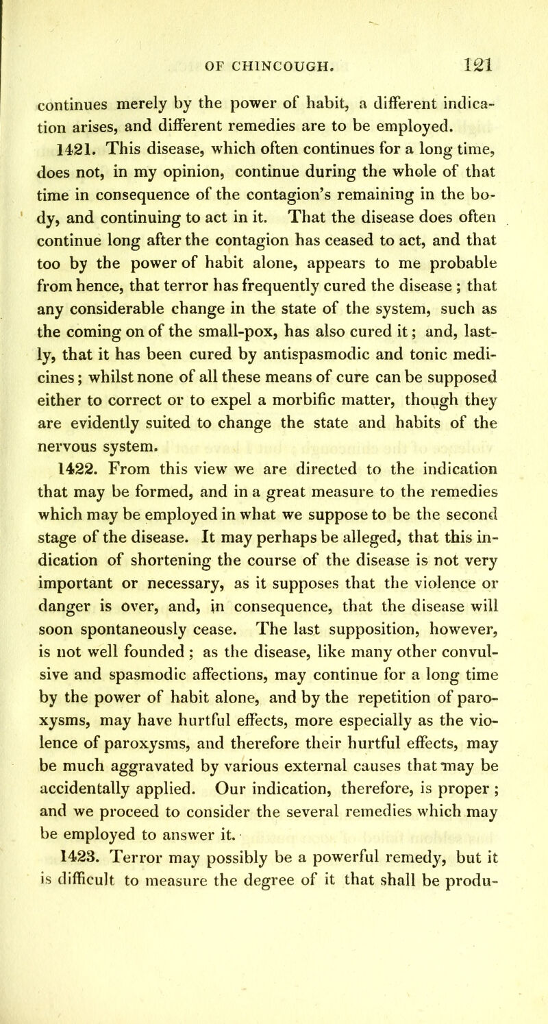 continues merely by the power of habit, a different indica- tion arises, and different remedies are to be employed. 1421. This disease, which often continues for a long time, does not, in my opinion, continue during the whole of that time in consequence of the contagion’s remaining in the bo- dy, and continuing to act in it. That the disease does often continue long after the contagion has ceased to act, and that too by the power of habit alone, appears to me probable from hence, that terror has frequently cured the disease ; that any considerable change in the state of the system, such as the coming on of the small-pox, has also cured it; and, last- ly, that it has been cured by antispasmodic and tonic medi- cines ; whilst none of all these means of cure can be supposed either to correct or to expel a morbific matter, though they are evidently suited to change the state and habits of the nervous system. 1422. From this view we are directed to the indication that may be formed, and in a great measure to the remedies which may be employed in what we suppose to be the second stage of the disease. It may perhaps be alleged, that this in- dication of shortening the course of the disease is not very important or necessary, as it supposes that the violence or danger is over, and, in consequence, that the disease will soon spontaneously cease. The last supposition, however, is not well founded ; as the disease, like many other convul- sive and spasmodic affections, may continue for a long time by the power of habit alone, and by the repetition of paro- xysms, may have hurtful effects, more especially as the vio- lence of paroxysms, and therefore their hurtful effects, may be much aggravated by various external causes that may be accidentally applied. Our indication, therefore, is proper ; and we proceed to consider the several remedies which may be employed to answer it. 1423. Terror may possibly be a powerful remedy, but it is difficult to measure the degree of it that shall be produ-