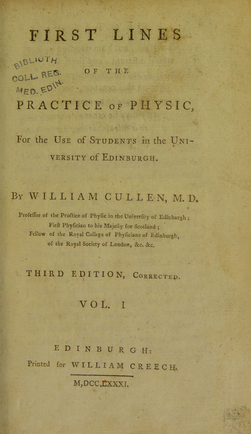 f FIRST LINES • ‘ t COUU. BE®; OF THE ^EO.^°X  PRACTICE OF PHYSIC, For the Use of Students in the Uni- v # ' versity of Edinburgh. Ey WILLIAM CULLEN, M. D. * ProfefTor of the Pra£lice of Phyfic in the Univerfity of Edinburgh ; Firft Phyfician to his Majelly for Scotland ; Fellow of the Royal College of Phylicians of Edinburgh, of the Royal Society of London, See. &c. THIRD EDITION, Corrected VOL. I / ' i EDINBURGH: Printed for WILLIAM C R E E C if. i * —1 —-» M,DCC£XXXL