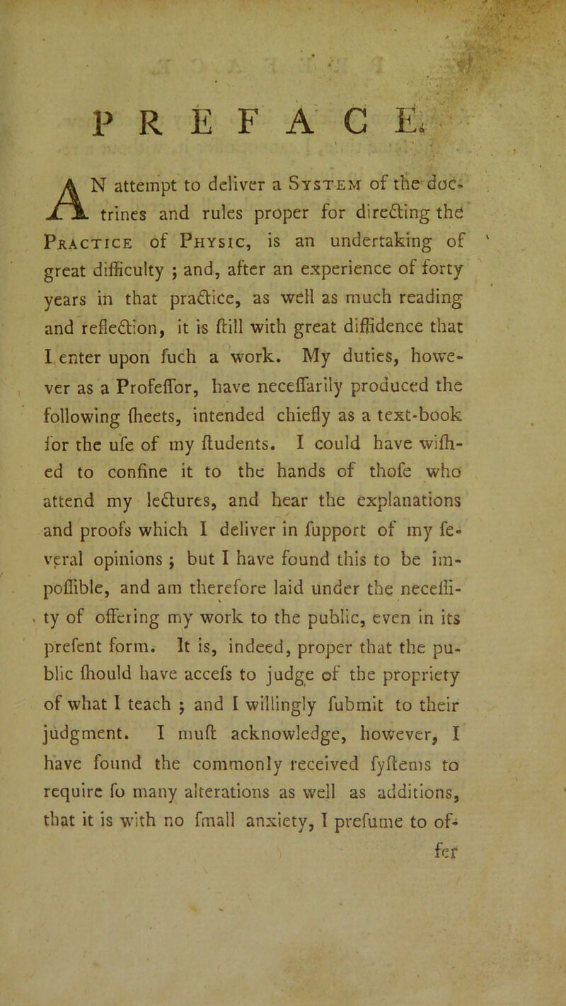 PREFACE, N attempt to deliver a System of the doc- trines and rules proper for direfling the Practice of Physic, is an undertaking of great difficulty ; and, after an experience of forty years in that practice, as well as much reading and refleflion, it is dill with great diffidence that I enter upon fuch a work. My duties, howe- ver as a Profeffor, have neceflarily produced the following ffieets, intended chiefly as a text-book for the ufe of my ftudents. I could have wiffi- ed to confine it to the hands of thofe who attend my lectures, and hear the explanations and proofs which I deliver in fupport of my fe- veral opinions; but I have found this to be im- poffibte, and am therefore laid under the neceiii- , ty of offering my work to the public, even in its prefent form. It is, indeed, proper that the pu- blic ffiould have accefs to judge of the propriety of what I teach ; and I willingly fubmit to their judgment. I muff acknowledge, however, I have found the commonly received fyltems to require lb many alterations as well as additions, that it is with no fmall anxiety, 1 prefume to of- fer