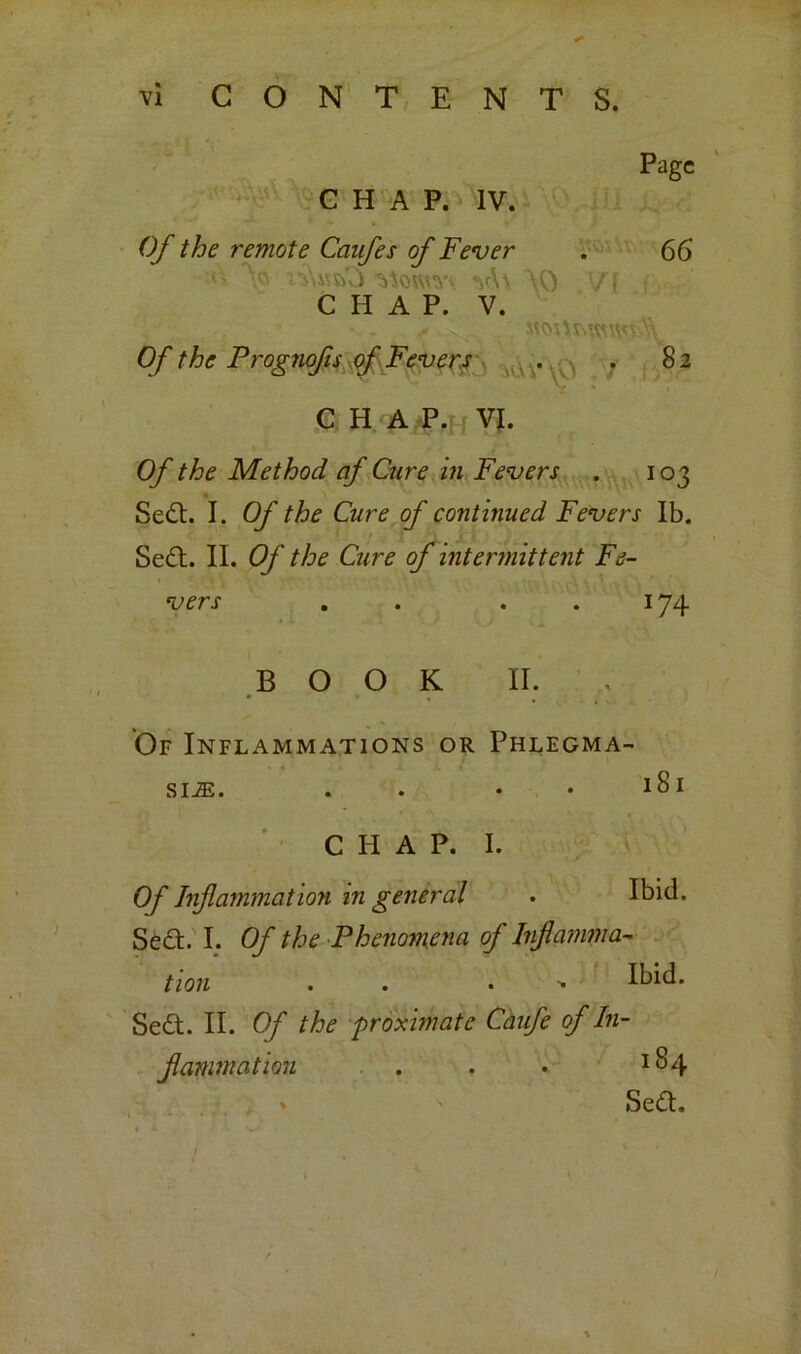 Page CHAP. IV. Of the remote Canfes of Fever . 66 V nYwsO Aoum \0 VI i CHAP. V. .. stox\s\wwv.\ Of the Prognofis of Fevers . .82 C H A P. Vf. Of the Method af Cure in Fevers . 103 Se£t. I. Of the Cure of continued Fevers lb. Se£t. II. Of the Cure of intermittent Fe- vers . . ..174 BOOK II. Of Inflammations or Phlegma- sia. . . • • 1 CHAP. I. Of Inflammation in general . Ibid. Se£t. I. Of the Phenomena of Inflamma- tion . . . •» Ibid. Se&. II. Of the proximate Caufe of In- flammation . . • *£>4 Se£t.