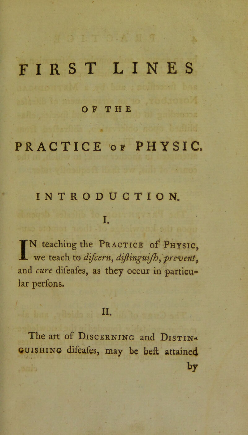 first lines \ OF THE f PRACTICE of PHYSIC. \ INTRODUCTION. I. IN teaching the Practice of Physic, we teach to difcern, dijiinguijh, prevent, and cure difeafes, as they occur in particu- lar perfons. The art of Discerning and Distin- guishing difeafes, may be beft attained by