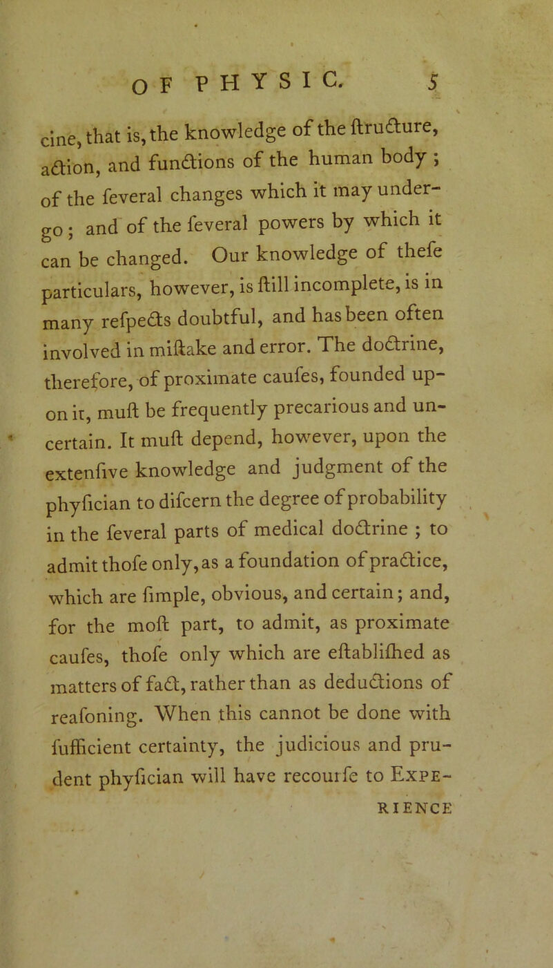 f V cine, that is, the knowledge of the ftrudure, aftion, and fundions of the human body ; of the feveral changes which it may under- go ; and of the feveral powers by which it can be changed. Our knowledge of thefe particulars, however, is ftill incomplete, is in many refpeds doubtful, and has been often involved in miftake and error. The dodrine, therefore, of proximate cauies, founded up- on ir, muft be frequently precarious and un- « certain. It muft depend, however, upon the extenfive knowledge and judgment of the phyfician to difcern the degree of probability in the feveral parts of medical dodrine ; to admit thofeonly,as a foundation ofpradice, which are fimple, obvious, and certain; and, for the moft part, to admit, as proximate caufes, thofe only which are eftablifhed as matters of fad, rather than as dedudions of reafoning. When this cannot be done with fufficient certainty, the judicious and pru- dent phyfician will have recourfe to Expe- rience