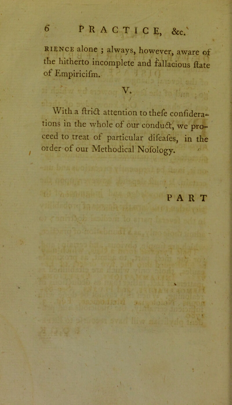 PRACTICE, &c.' i RIENce alone ; always, however, aware of * the hitherto incomplete and fallacious ftate of Empiricifm. V. • .... With a ftridt attention to thefe confidera- tions in the whole of our conduct, we pro- ceed to treat of particular difeafes, in the order of our Methodical Nofology. PART i. l : i