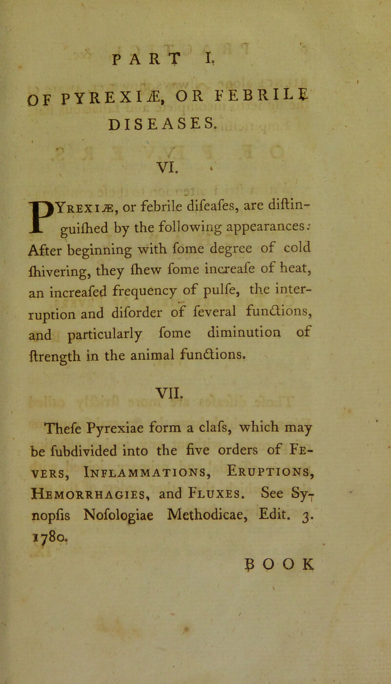 PART I, OF PYREXIA, OR FEBRILE DISEASES. I ' V / VI. . •' = • ■ ! •• PYrexije, or febrile difeafes, are diftin- guifhed by the following appearances; After beginning with fome degree of cold {hivering, they {hew fome increafe of heat, an increafed frequency of pulfe, the inter- ruption and diforder of feveral functions, and particularly fome diminution of ftrength in the animal functions. VIL Thefe Pyrexiae form a clafs, which may be fubdivided into the five orders of Fe- vers, Inflammations, Eruptions, Hemorrhagies, and Fluxes. See SyT nopfis Nofologiae Methodicae, Edit. 3. 1780. POOK