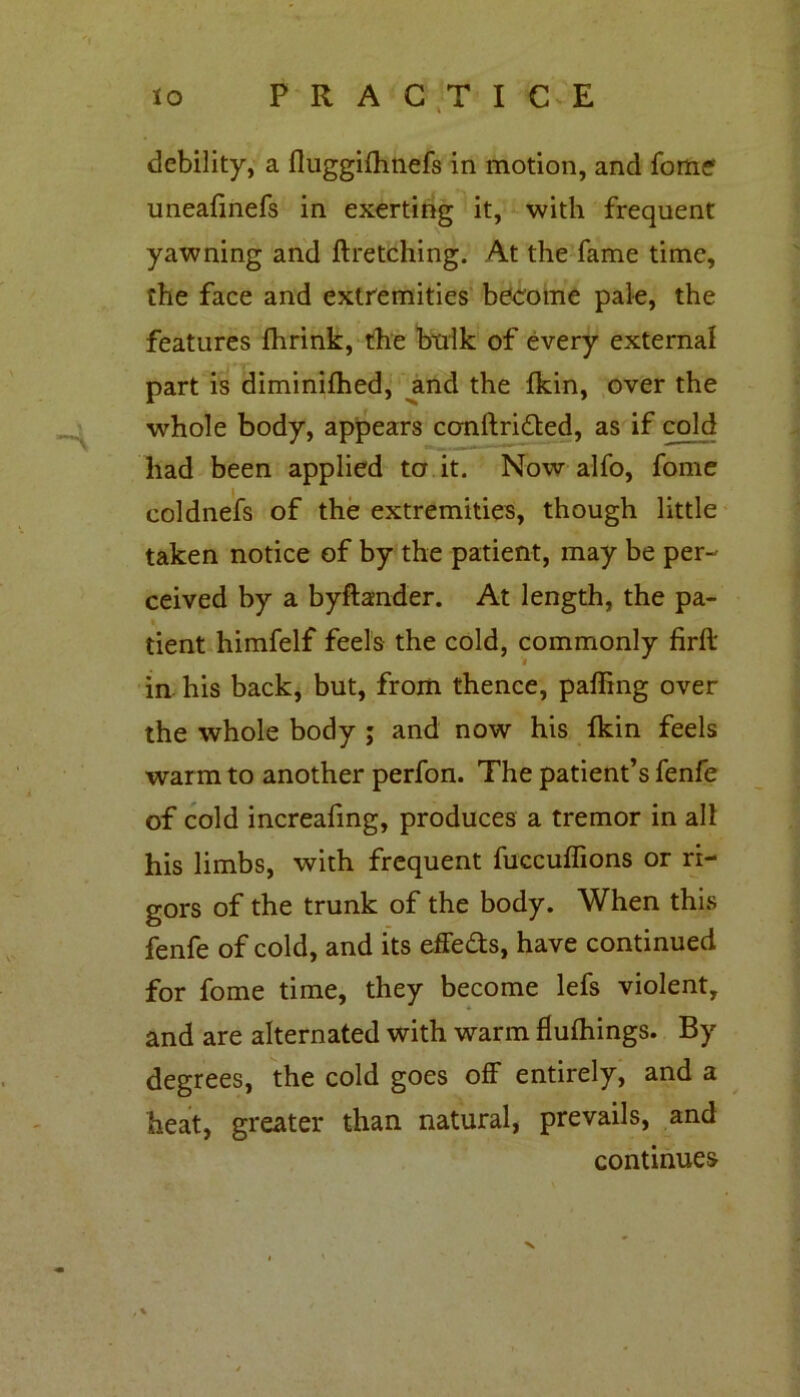 debility, a fluggifhnefs in motion, and fome uneafinefs in exerting it, with frequent yawning and ftretching. At the fame time, the face and extremities become pale, the features fhrink, the bulk of every external part is diminifhed, and the Ikin, over the whole body, appears conftri&ed, as if cold had been applied to it. Now alfo, fome coldnefs of the extremities, though little taken notice of by the patient, may be per- ceived by a byftander. At length, the pa- tient himfelf feels the cold, commonly firft in. his back, but, from thence, palling over the whole body ; and now his Ikin feels warm to another perfon. The patient’s fenfe of cold increafmg, produces a tremor in all his limbs, with frequent fucculfions or ri- gors of the trunk of the body. When this fenfe of cold, and its effeas, have continued for fome time, they become lefs violent, and are alternated with warm flulhings. By degrees, the cold goes off entirely, and a heat, greater than natural, prevails, and continues