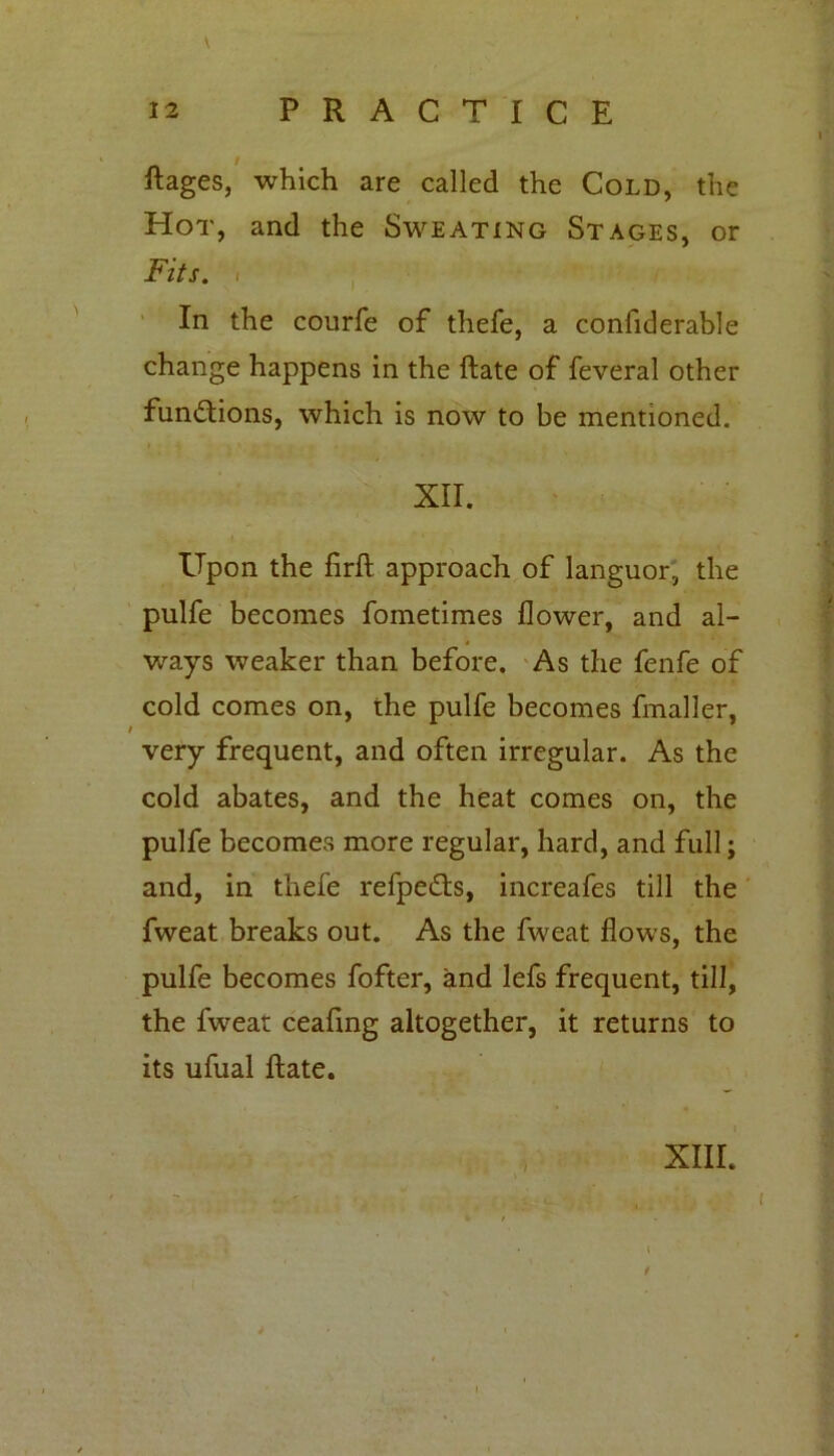 12 PRACTICE Rages, which are called the Cold, the Hot, and the Sweating Stages, or Fits, i In the courfe of thefe, a confiderable change happens in the Rate of feveral other functions, which is now to be mentioned. XII. Upon the firR approach of languor, the pulfe becomes fometimes flower, and al- ways weaker than before. As the fenfe of cold comes on, the pulfe becomes fmaller, very frequent, and often irregular. As the cold abates, and the heat comes on, the pulfe becomes more regular, hard, and full; and, in thefe refpe&s, increafes till the fweat breaks out. As the fweat flows, the pulfe becomes fofter, and lefs frequent, till, the fweat ceafing altogether, it returns to its ufual Rate. XIII. - { * . I /