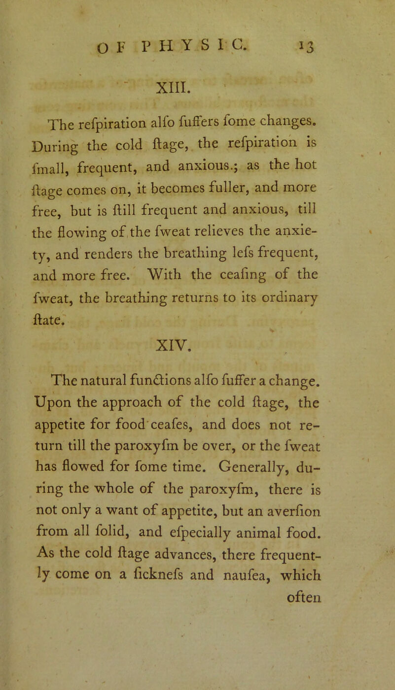 XIII. The refpiration alfo buffers fome changes. During the cold ftage, the refpiration is fmall, frequent, and anxious.j as the hot ftage comes on, it becomes fuller, and more free, but is ftill frequent and anxious, till the flowing of the fweat relieves the anxie- ty, and renders the breathing lefs frequent, and more free. With the ceafing of the fweat, the breathing returns to its ordinary Hate. XIV, The natural functions alfo buffer a change. Upon the approach of the cold ftage, the appetite for food ceafes, and does not re- turn till the paroxyfm be over, or the fweat has flowed for fome time. Generally, du- ring the whole of the paroxyfm, there is not only a want of appetite, but an averfion from all folid, and efpecially animal food. As the cold ftage advances, there frequent- ly come on a ficknefs and naufea, which often