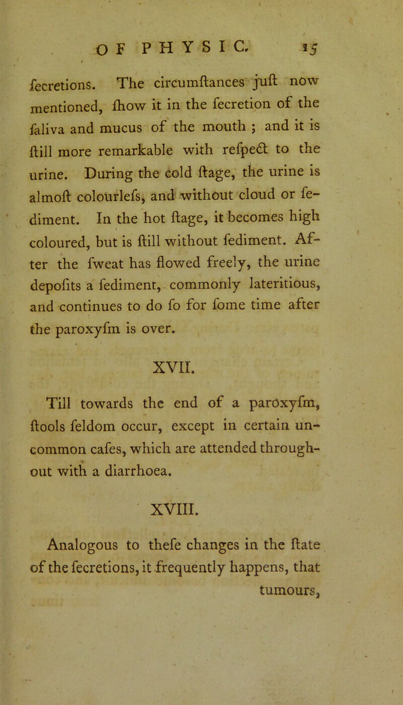 fecretions. The circumftances juft now mentioned, fhow it in the fecretion of the faliva and mucus of the mouth ; and it is ftill more remarkable with refpedt to the urine. During the cold ftage, the urine is almoft colourlefs, and without cloud or fe- diment. In the hot ftage, it becomes high coloured, but is ftill without fediment. Af- ter the fweat has flowed freely, the urine depofits a fediment, commonly lateritious, and continues to do fo for fome time after the paroxyfm is over. XVII. Till towards the end of a paroxyfm, ftools feldom occur, except in certain un- common cafes, which are attended through- '* out with a diarrhoea. XVIII. v Analogous to thefe changes in the ftate of the fecretions, it frequently happens, that tumours,