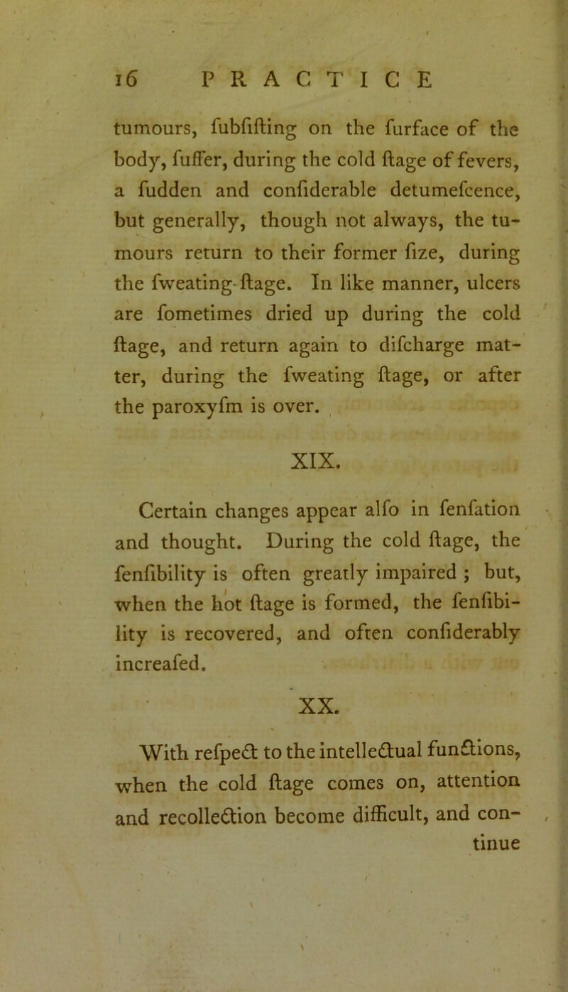 tumours, fubfifting on the furface of the body, fuffer, during the cold ftage of fevers, a fudden and confiderable detumefcence, but generally, though not always, the tu- mours return to their former fize, during the fweating-ftage. In like manner, ulcers are fometimes dried up during the cold ftage, and return again to difcharge mat- ter, during the fweating ftage, or after the paroxyfm is over. XIX. Certain changes appear alfo in fenfation and thought. During the cold ftage, the fenfibility is often greatly impaired ; but, when the hot ftage is formed, the fenfibi- lity is recovered, and often confiderably increafed. XX. With refpeCt to the intellectual functions, when the cold ftage comes on, attention and recollection become difficult, and con- tinue