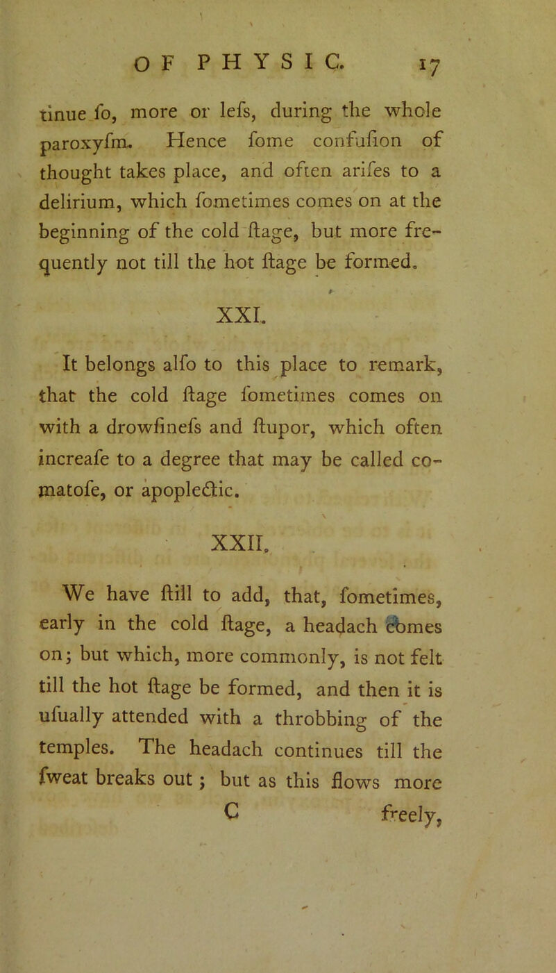 *7 tinue fo, more or lefs, during the whole thought takes place, and often arifes to a delirium, which fometimes comes on at the beginning of the cold ftage, but more fre- quently not till the hot ftage be formed. It belongs alfo to this place to remark, that the cold ftage fometimes comes on with a drowfinefs and ftupor, which often increafe to a degree that may be called co- jnatofe, or apople&ic. We have ftill to add, that, fometimes, early in the cold ftage, a headach cbmes on; but which, more commonly, is not felt till the hot ftage be formed, and then it is ufually attended with a throbbing of the temples. The headach continues till the fweat breaks out; but as this flows more Hence fome confufton of XXL XXII. c