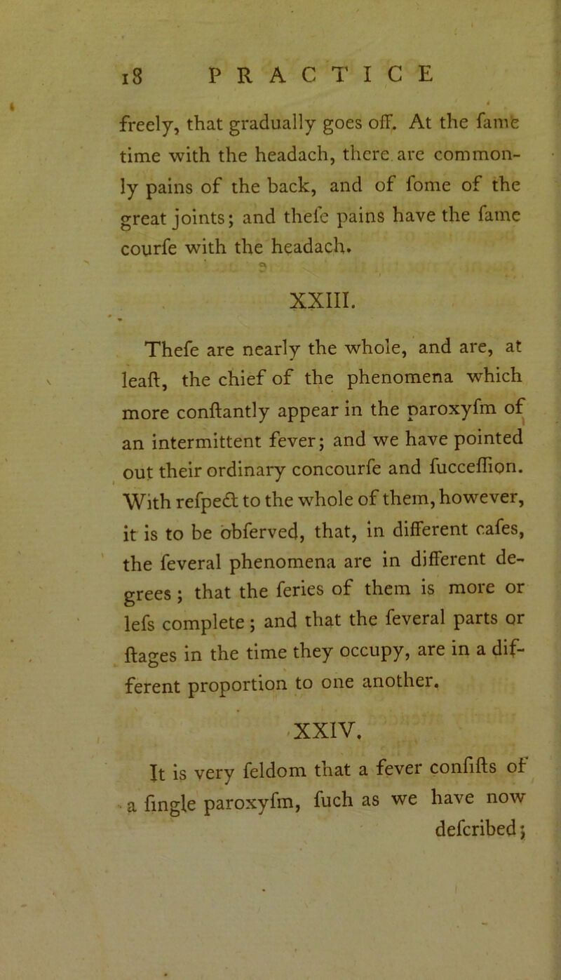 IS P R A C T I C E freely, that gradually goes off. At the fame time with the headach, there are common- ly pains of the back, and of fome of the great joints; and thefe pains have the fame courfe with the headach. XXIII. I * Thefe are nearly the whole, and are, at leaft, the chief of the phenomena which more conftantly appear in the paroxyfm of an intermittent fever; and we have pointed out their ordinary concourfe and fucceffion. With refped to the whole of them, however, it is to be obferved, that, in different cafes, the feveral phenomena are in different de- grees ; that the feries of them is more or lefs complete; and that the feveral parts or ftacres in the time they occupy, are in a dif- O ferent proportion to one another. -XXIV. It is very feldom that a fever confifts of a fingle paroxyfm, fuch as we have now defcribed;