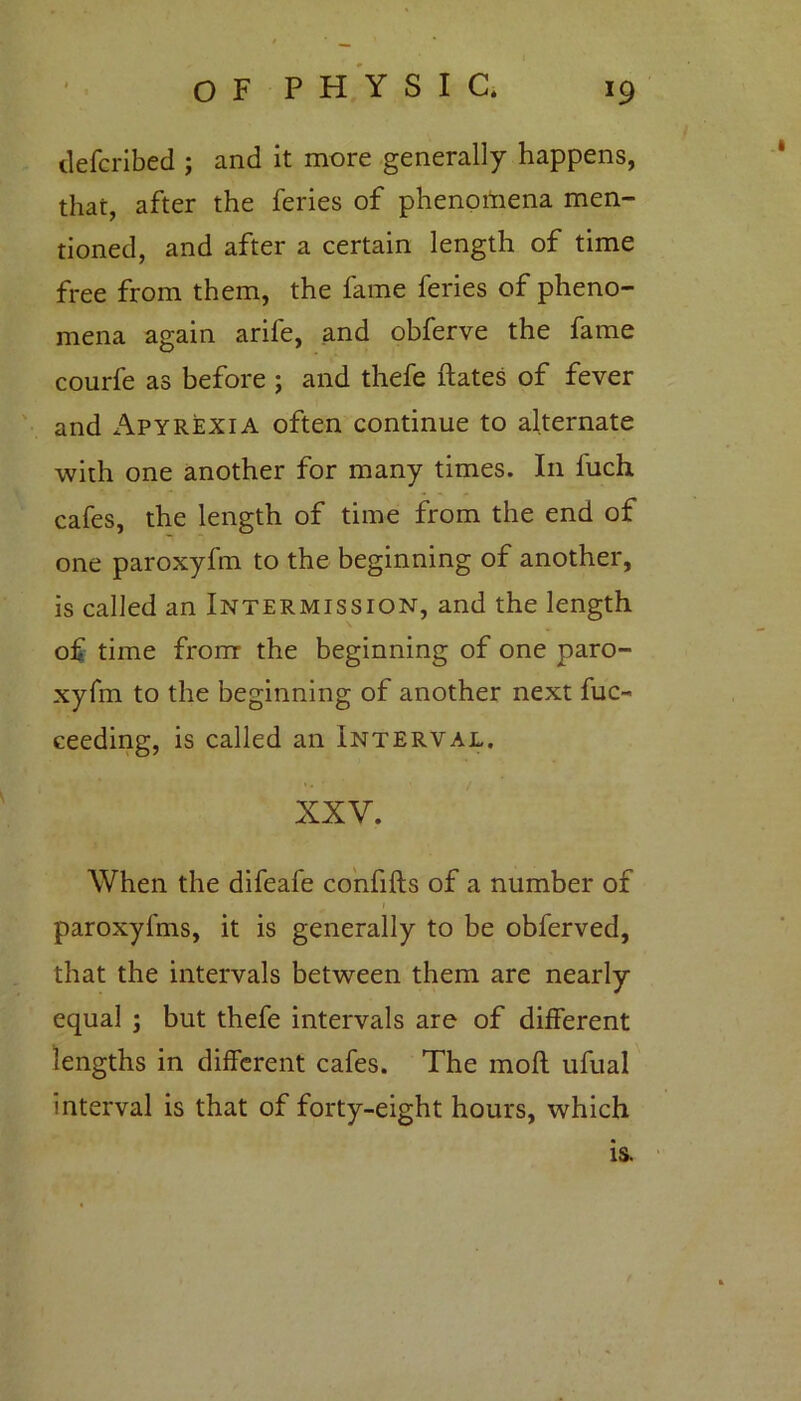 defcribed ; and it more generally happens, that, after the feries of phenomena men- tioned, and after a certain length of time free from them, the fame feries of pheno- mena again arile, and obferve the fame courfe as before ; and thefe dates of fever and Apyrexia often continue to alternate with one another for many times. In fuch cafes, the length of time from the end of one paroxyfm to the beginning of another, is called an Intermission, and the length of time from the beginning of one paro- xyfm to the beginning of another next fuc- ceeding, is called an Interval. XXV. When the difeafe confids of a number of paroxyfms, it is generally to be obferved, that the intervals between them are nearly equal ; but thefe intervals are of different lengths in different cafes. The mod ufual interval is that of forty-eight hours, which is.