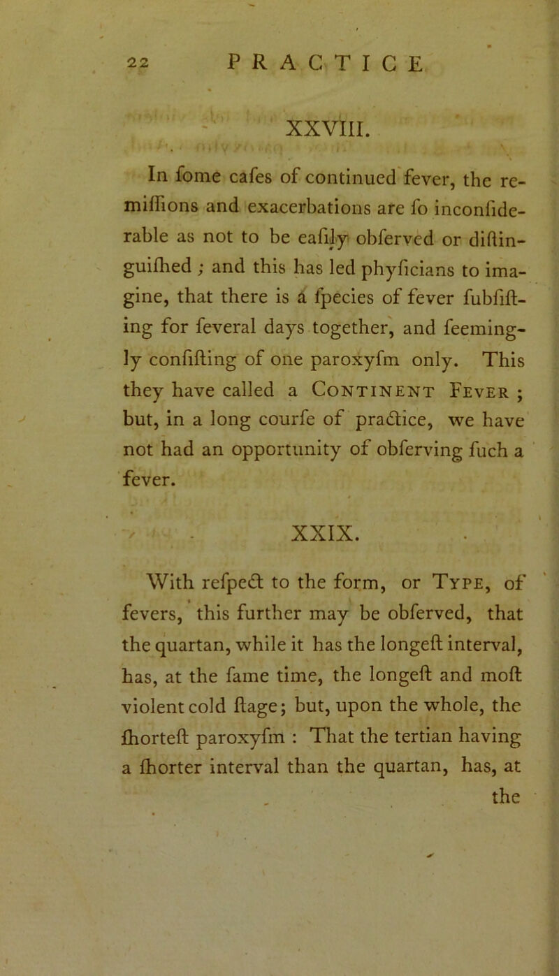 XXVIII. t! V />.,-• i . \ In fome cafes of continued fever, the re- miffions and exacerbations are fo inconfide- rable as not to be eafily obferved or diftin- guifhed ; and this has led phyficians to ima- gine, that there is a lpecies of fever fubfift- ing for feveral days together, and feeming- ly confuting of one paroxyfm only. This they have called a Continent Fever ; but, in a long courfe of pradice, we have not had an opportunity of obferving fuch a fever. XXIX. With refped to the form, or Type, of fevers, this further may be obferved, that the quartan, while it has the longeft interval, has, at the fame time, the longeft and rnoft violent cold ftage; but, upon the whole, the fhorteft paroxyfm : That the tertian having a fhorter interval than the quartan, has, at the