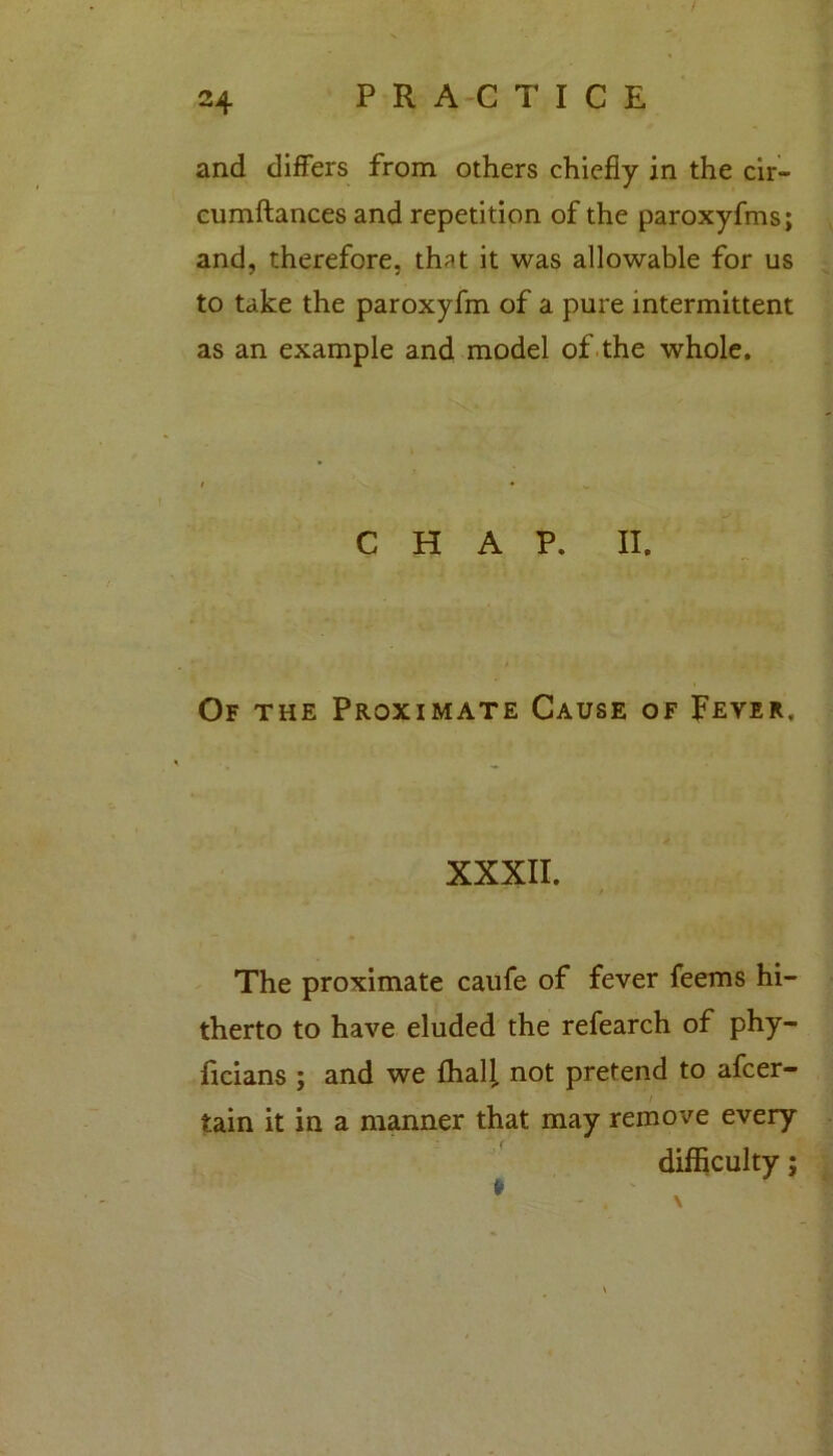 and differs from others chiefly in the cir- cumftances and repetition of the paroxyfms; and, therefore, that it was allowable for us to take the paroxyfm of a pure intermittent as an example and model of the whole. CHAP. II. Of the Proximate Cause of Fever. XXXII. The proximate caufe of fever feems hi- therto to have eluded the refearch of phy- ficians ; and we {hall not pretend to afcer- tain it in a manner that may remove every difficulty;