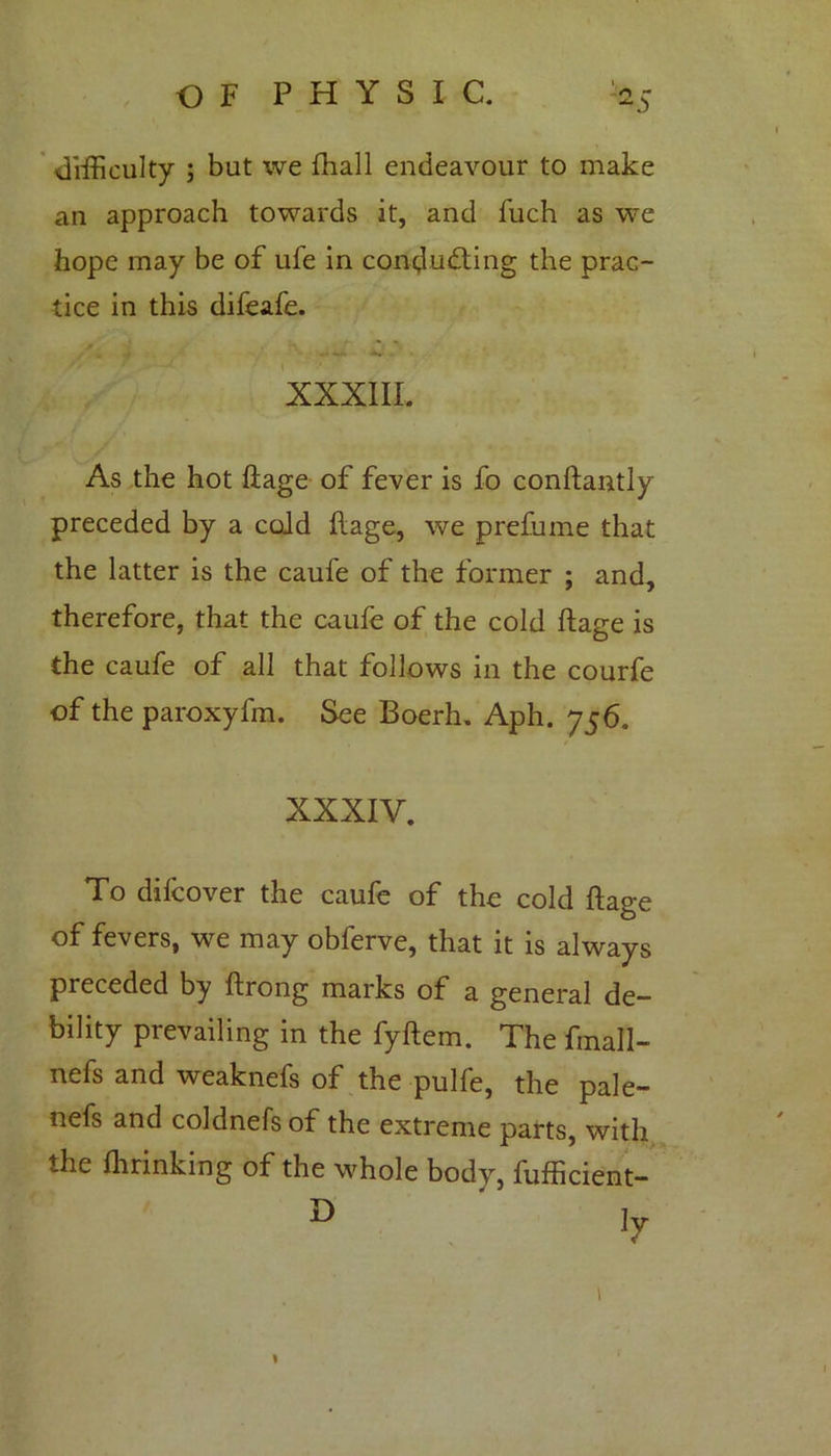 difficulty ; but we fhall endeavour to make an approach towards it, and fuch as we hope may be of ufe in conducting the prac- tice in this difeafe. j j • - ,, *r . ■ XXXIII. As the hot ftage of fever is fo conftantly preceded by a cold Itage, we prefume that the latter is the caufe of the former ; and, therefore, that the caufe of the cold ftage is the caufe of all that follows in the courfe of the paroxyfin. See Boerh. Aph. 756. XXXIV. To difcover the caufe of the cold ftage of fevers, we may obferve, that it is always preceded by ftrong marks of a general de- bility prevailing in the fyftem. The fmall- nefs and weaknefs of the pulfe, the pale- nefs and coldnels of the extreme parts, with the flirinking of the whole body, fufficient- D ly l