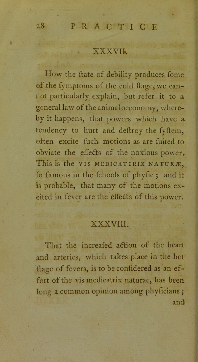 XXXVI k How the ftate of debility produces fome of the fymptoms of the cold ftage, we can- not particularly explain, but refer it to a general law of the animal oeconomy, where- by it happens, that powers which have a tendency to hurt and deftroy the fyllem, often excite fuch motions as are fuited to obviate the effects of the noxious power* This is the vis medicatirix naturje, fo famous in the fchools of phyfic ; and it is probable, that many of the motions ex- cited in fever are the effects of this powder, > ~ . / i XXXVIII. That the increafed adtion of the heart and arteries, which takes place in the hot flage of fevers, is to be confidered as an ef- fort of the vis medicatrix naturae, has been long a common opinion among phyficians ; and