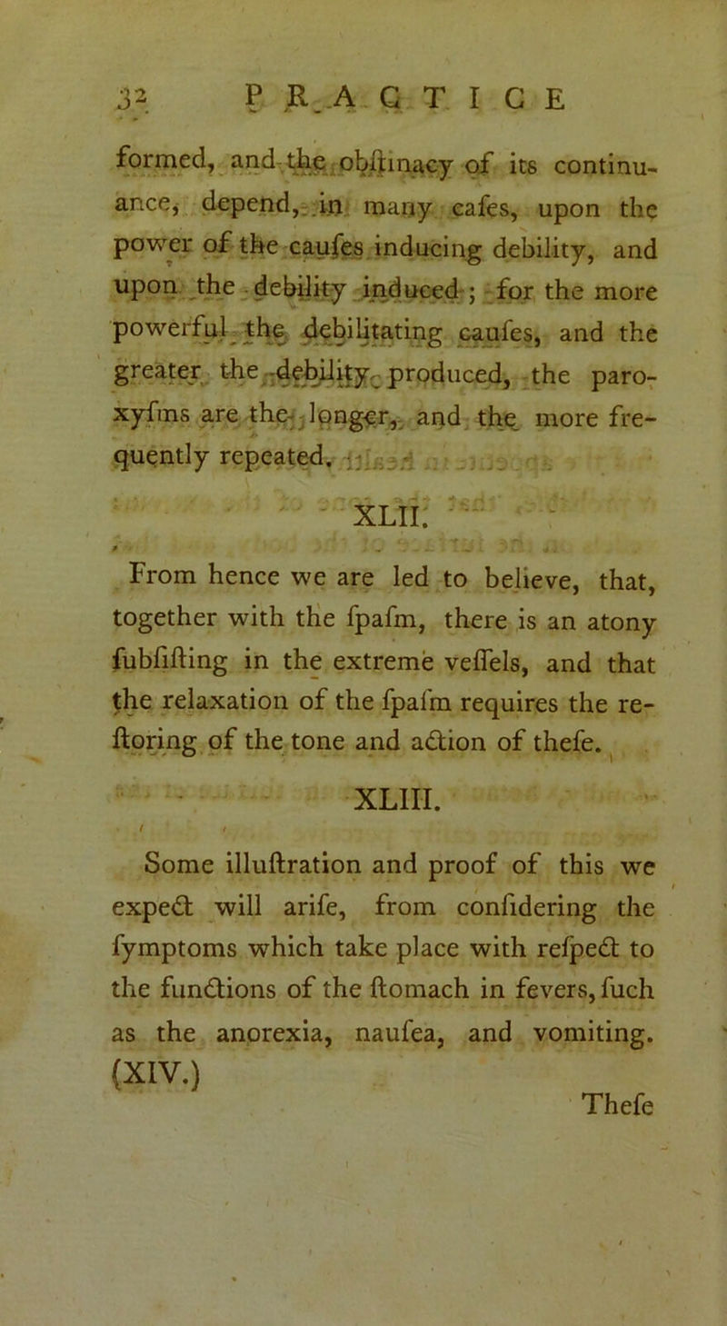 formed, and the oUhnacy of its continu- ance» depend, in many cafes, upon the power of the caufes inducing debility, and upon the debility induced ; for the more powerful^ the debilitating caufes, and the greater the debility produced, the paro- xyfms are the longer, and the more fre- quently repeated. « •< »' ^ ^ -4 ^ r-. ' * *. XLII. * • „• - - - w • - rf V From hence we are led to believe, that, together with the fpafm, there is an atony fubfifting in the extreme veffels, and that the relaxation of the fpafm requires the re- ftoring of the tone and a&ion of thefe. XLIII. t t Some illuftration and proof of this we expedt will arife, from confidering the fymptoms which take place with refpedt to the fun&ions of the ftomach in fevers, fuch as the anorexia, naufea, and vomiting. (XIV.) Thefe