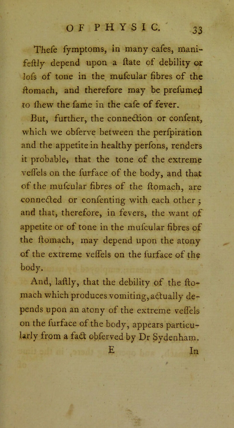 Thefe fymptoms, in many cafes, mani- feftly depend upon a flate of debility or lofs of tone in the mufcular fibres of the ftomach, and therefore may be prefume^ to fhew the fame in the cafe of fever. But, further, the connection or confent, which we obferve between the perfpiration and the appetite in healthy perfons, renders it probable, that the tone of the extreme veffels on the furface of the body, and that of the mufcular fibres of the flomach, are connected or confenting with each other ; and that, therefore, in fevers, the want of appetite or of tone in the mufcular fibres of the ftomach, may depend upon the atony of the extreme veffels on the furface of the And, laftly, that the debility of the fto- mach which produces vomiting, actually de- pends upon an atony of the extreme veffels on the furface of the body, appears particu- larly from a fad obferved by Dr Sydenham. E * In