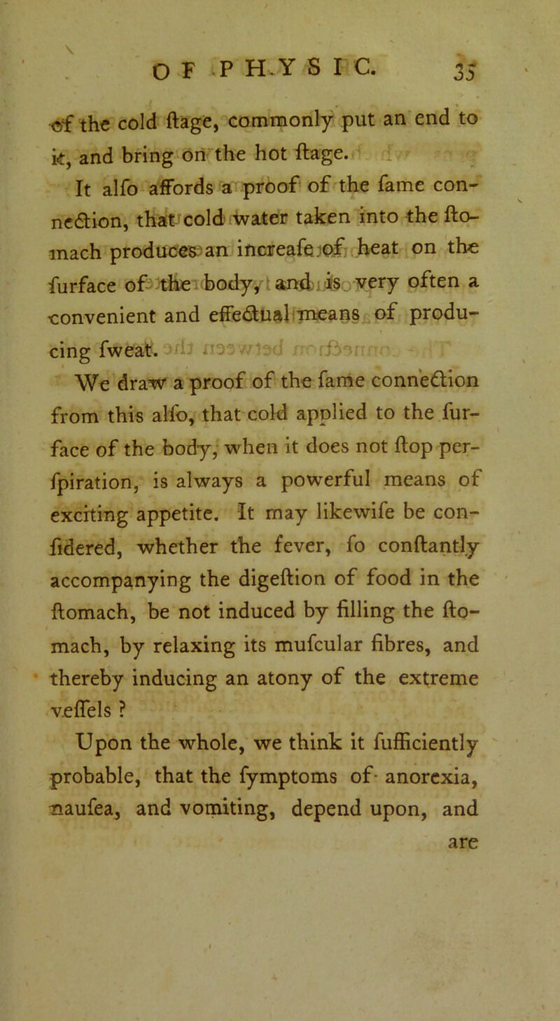 \ ©f the cold ftage, commonly put an end to k, and bring on the hot ftage. It alfo affords a proof of the fame con- nexion, that cold water taken into the fto- mach produces an increafe.of heat on the furface of the body/: and is very often a eonvenient and effeXual means of produ- cing fweat. We draw a proof of the fame connexion from this alfo, that cold applied to the fur- face of the body, when it does not ftop per- fpiration, is always a powerful means of exerting appetite. It may likewife be con- ftdered, whether the fever, fo conftantly accompanying the digeftion of food in the ftomach, be not induced by filling the fto- mach, by relaxing its mufcular fibres, and thereby inducing an atony of the extreme veffels ? Upon the whole, we think it fufficiently probable, that the fymptoms of- anorexia, naufea, and vomiting, depend upon, and