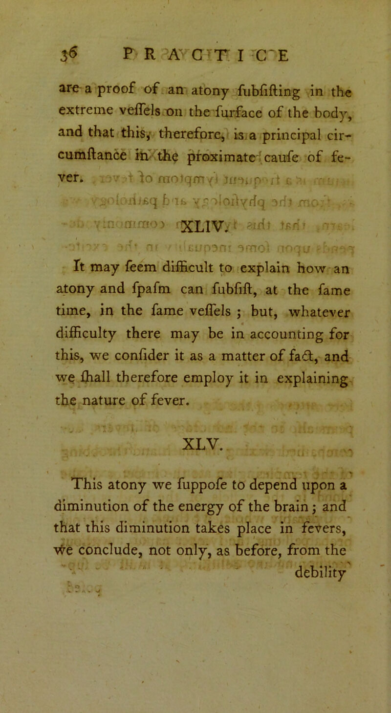 are a proof of an atony fubfifting in the extreme veflels on the furface of the body, and that this, therefore, is a principal cir- cumftance in- the proximate caufe of fe- ver. . v t lo motqmyj mc musq bit. v^oloilyrfq aril mo;’,,- •- nimoj XLIV. -id? tfr • ’ ■ ’' nr r •.'•cnp3n! nmo? mqu - ft may feem difficult to explain how an atony and fpafm can fubfift, at the fame time, in the fame veflels ; but, whatever « difficulty there may be in accounting for this, we conflder it as a matter of faft, and we ffiall therefore employ it in explaining the nature of fever. XLV. ■ •». • ,1 «• * v This atony we fuppofe to depend upon a diminution of the energy of the brain; and that this diminution takes place in fevers, vfre conclude, not only, as before, from the debility