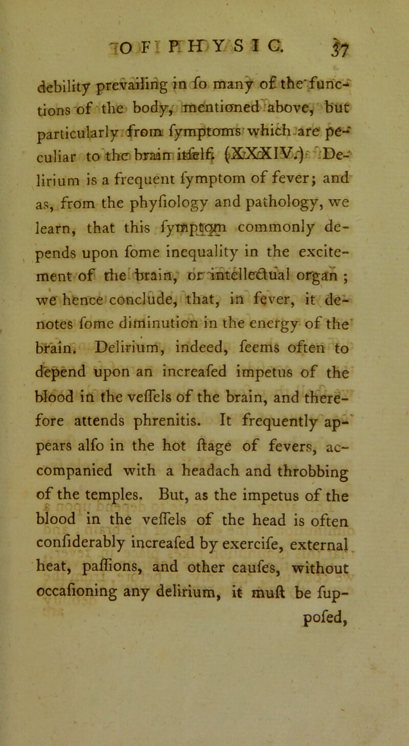 IO F iPHYSI a |7 debility prevailing in fo many o£ thefuric^ tions of the body, mentioned above, but particularly from fymptoms which are pe- culiar to the brain ifcfelfi (XXXIV.) ;De- lirium is a frequent lymptom of fever; and as, from the phyfiology and pathology, we learn, that this fympfrqm commonly de- pends upon fome inequality in the excite- ment of the train, or intellectual organ ; we hence conclude, that, in fever, it de- notes fome diminution in the energy of the brain. Delirium, indeed, feems often to depend upon an increafed impetus of the blood in the veflels of the brain, and there- fore attends phrenitis. It frequently ap- pears alfo in the hot ftage of fevers, ac- companied with a headach and throbbing of the temples. But, as the impetus of the blood in the veflels of the head is often confiderably increafed by exercife, external heat, paflions, and other caufes, without occafioning any delirium, it muft be fup- pofed,