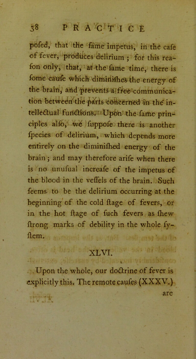 I pofed, that the fame impetus, in the cafe of fever, produces delirium ; fof this rea- fbn only, that, at the fame time, there is fome caufe which dimirirfhefc the energy of the brain, and preveftts ^ffee communica- tion between the jkris concerned in the* in- % telleftual fun&ions. Upon the fame prin- ciples alfo, we fuppofe there is another fpecies of delirium, which depends more entirely on the diminifhed energy of the brain; and may therefore arife when there is no unufual increafe of the impetus of the blood in the veffels of the brain. Such feems to be the delirium occurring at the beginning of the cold flage of fevers, or in the hot ftage of fuch fevers as fhew ftrong marks of debility in the whole fy- ftem. , v. 4 f . XL VI. . Upon the whole, our do&rine of fever is explicitly this. The remote caufes (XXXV.) -v