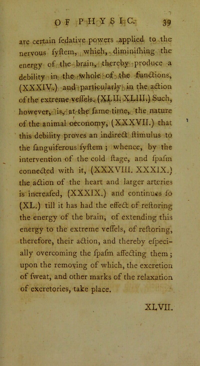 \ are certain fedative powers applied to the nervous fyftem, which, - dimin-ifhing the energy of the brain, thereby- produce a debility in the -whole of: the functions, (XXXIV.) and particularly:: in the adtion of the extreme veflels. (XLII. XLIII.) Such, however, is,d.at the fame time, the nature r of the animal oeconomy, (XXXVII.) that this debility proves an indiredt ftimulus to the fanguiferous fyftem ; whence, by the intervention of the cold ftage, and fpafm connected with it, (XXXVIII. XXXIX.) the adtion of the heart and larger arteries is increafed, (XXXIX.) and continues fo (XL.) till it has had the effedt of reftoring the energy of the brain, of extending this energy to the extreme veflels, of reftoring, therefore, their adtion, and thereby efpeci- ally overcoming the fpafm affecting them; upon the removing of which, the excretion of fweat, and other marks of the relaxation of excretories, take place, XL VII, /