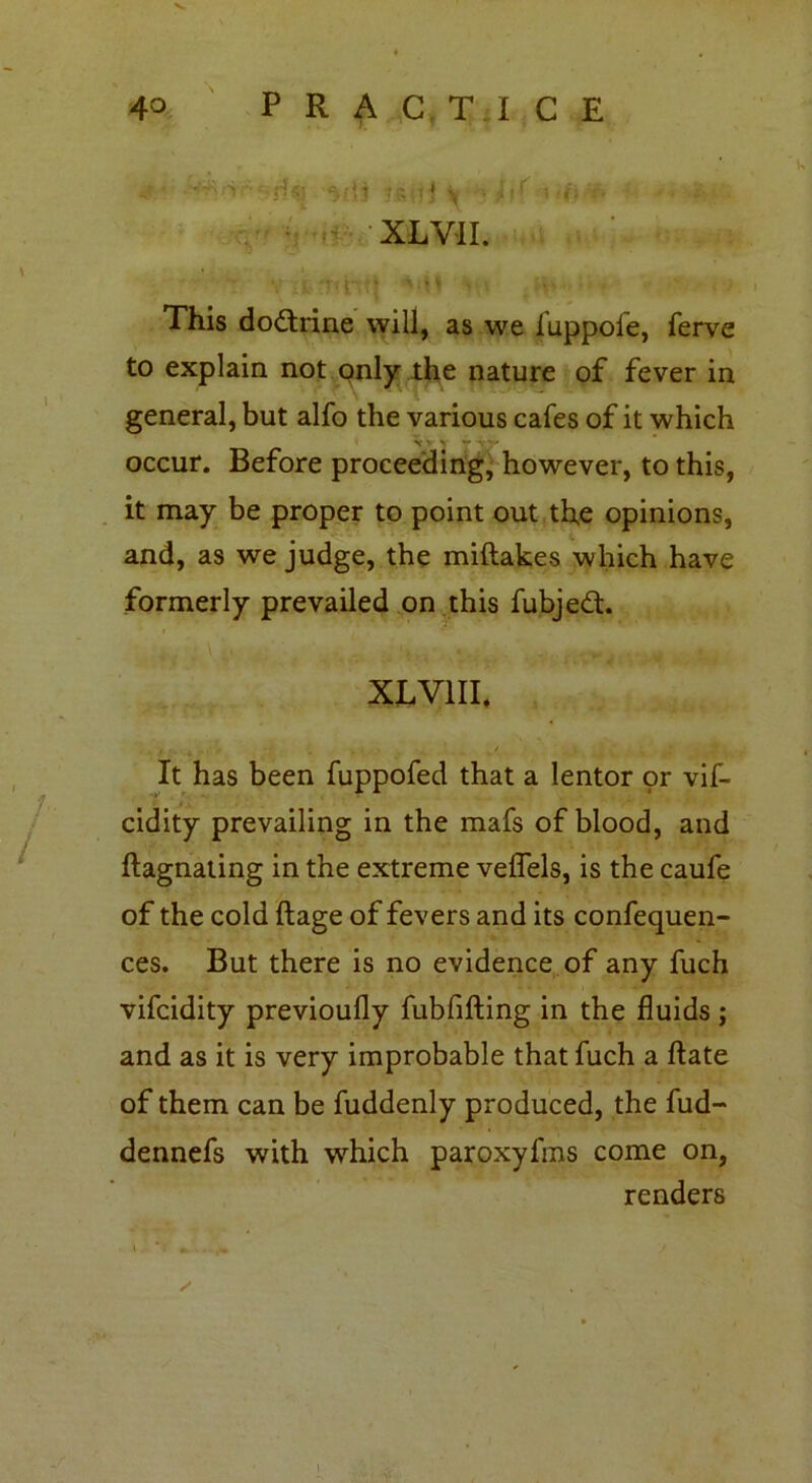 ' rf-Sj Jgi] j y ■■ jil’ : r. XL VII. This doctrine will, as we luppole, ferve to explain not only the nature of fever in general, but alfo the various cafes of it which v *• > r* vj» occur. Before proceeding, however, to this, it may be proper to point out the opinions, and, as we judge, the miftakes which have formerly prevailed on this fubjed. XL VIII. It has been fuppofed that a lentor or vif- cidity prevailing in the mafs of blood, and ftagnating in the extreme veflels, is the caufe of the cold ftage of fevers and its confequen- ces. But there is no evidence of any fuch vifcidity previoully fubfifting in the fluids ; and as it is very improbable that fuch a ftate of them can be fuddenly produced, the fud- dennefs with which paroxyfms come on, renders I