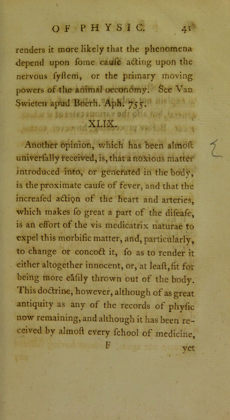\ OF PHYSIC. 41* renders it more likely that the phenomena depend upon fome caufe adting upon the nervous fyftem, or the primary moving powers of the animal oeconbmy. See Van Swieten apud Boerh. Aph. 755. XXIX. Another opinion, which has been almoft univerfally received, is, that a noxious matter introduced into, or generated in the body, is the proximate caufe of fever, and that the increafed adtion of the heart and arteries, which makes fo great a part of the difeafe, is an effort of the vis medicatrix naturae to expel this morbific matter, and, particularly, to change or concodt it, fo as to render it either altogether innocent, or, at Ieaft,fit for being more eafily thrown out of the body. This dodtrine, however, although of as great antiquity as any of the records of phyfic now remaining, and although it has been re- ceived by almoft every fchool of medicine.