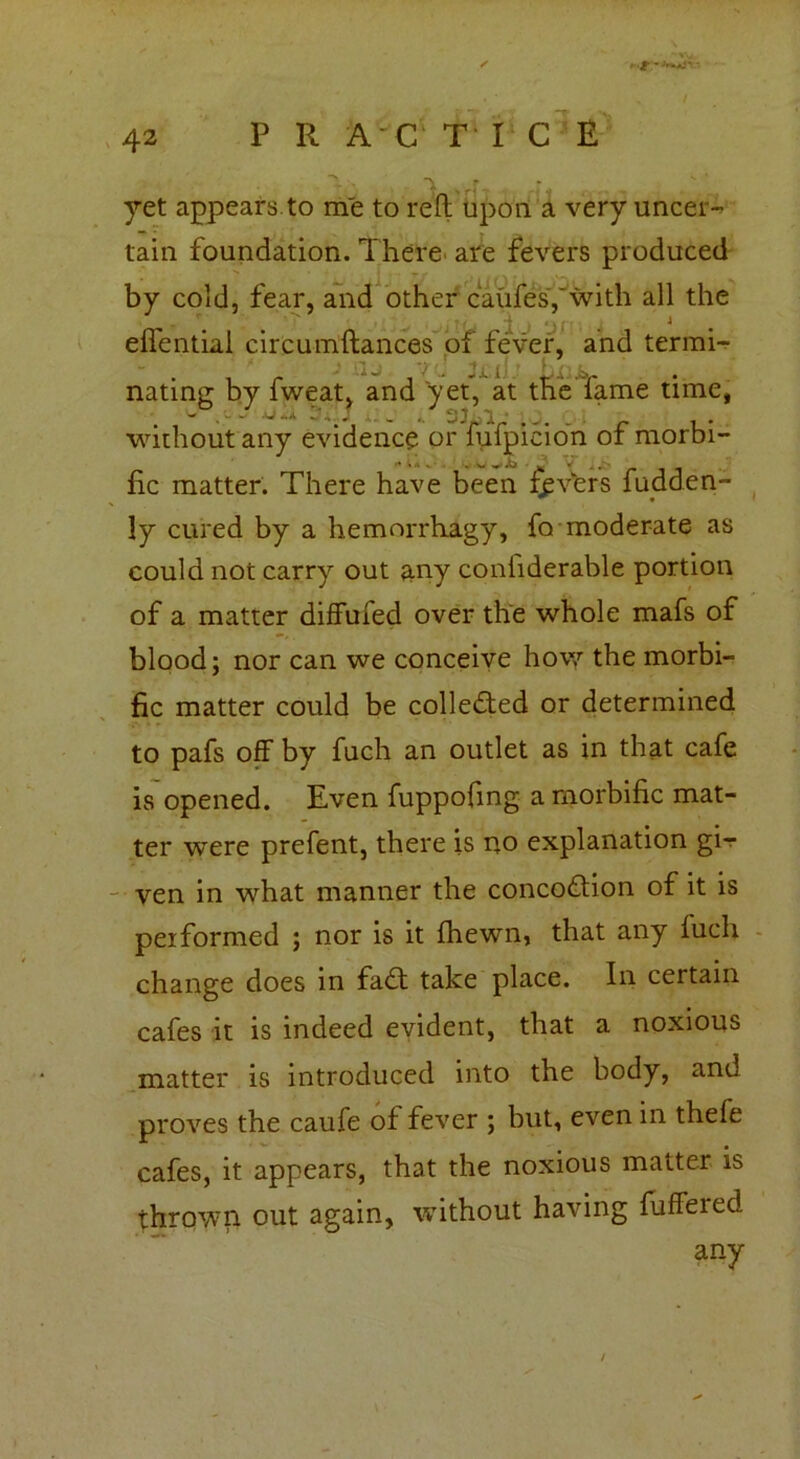 P R AC TICE • ” ' r * yet appears to me to reft upon a very uncer- tain foundation. There are fevers produced by cold, fear, and other caufesf with all the effentiai circumftances of fever, and termi- 1 nating by fweat, and yet, at the fame time, without any evidence or fiifpicion of morbi- fie matter. There have been fevers fudden- ly cured by a hemorrhagy, fo moderate as could not carry out any confiderable portion of a matter diffufed over the whole mafs of blood; nor can we conceive how the morbi- fic matter could be collected or determined to pafs off by fuch an outlet as in that cafe is opened. Even fuppofmg a morbific mat- ter were prefent, there is no explanation gi-r ven in what manner the concodtion of it is performed ; nor is it fhewn, that any fuch change does in fadt take place. In certain cafes it is indeed evident, that a noxious matter is introduced into the body, and proves the caufe of fever ; but, even in thele cafes, it appears, that the noxious matter is thrown out again, without having fuffeied any a. a.