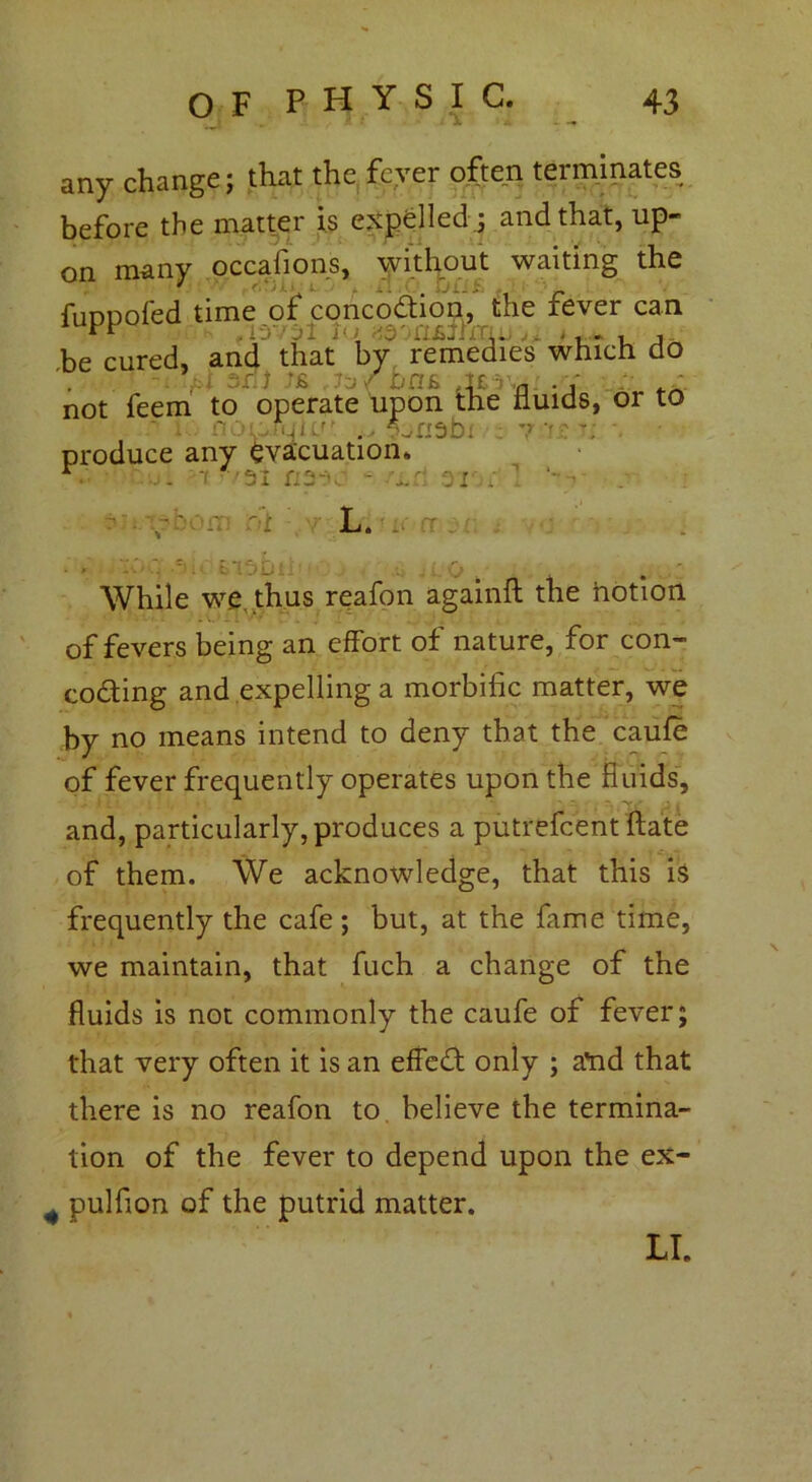 any change; that the fever often terminates before the matter is expelled ; and that, up- on many occasions, without waiting the fuDuoled time of concodion, the xever can be cured, and that by remedies which do •f. j 7-j/bn £ At a ■ 1 not feem to operate upon the fluids, or to produce any evacuation, '31 ri2-v S. 21 Vt)0iT1 L. CT While we. thus reafon againft the hotion of fevers being an effort of nature, for con- coding and expelling a morbific matter, we by no means intend to deny that the caufe of fever frequently operates upon the fluids, and, particularly, produces a putrefcent ftate of them. We acknowledge, that this i$ frequently the cafe ; but, at the fame time, we maintain, that fuch a change of the fluids is not commonly the caufe of fever; that very often it is an effed only ; atid that there is no reafon to believe the termina- tion of the fever to depend upon the ex- 4 pulfion of the putrid matter. \ LI.