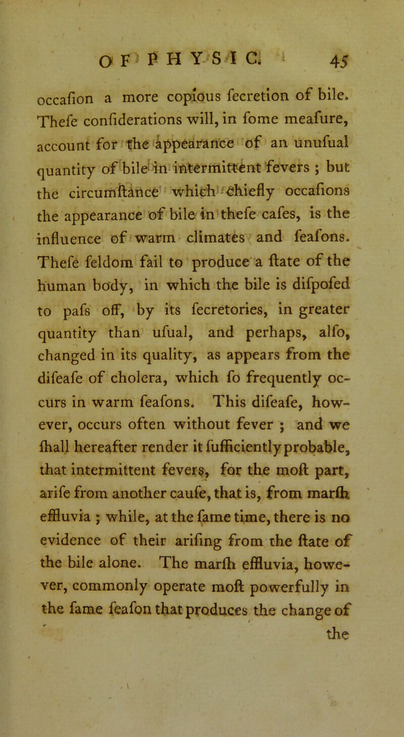 occafion a more copious fecretion of bile. Thefe confiderations will, in fome meafure, account for the appearance of an unufual quantity of bile in intermittent fevers ; but the circumftance which chiefly occafions the appearance of bile in thefe cafes, is the influence of warm climates and feafons. Thefe feldom fail to produce a ftate of the human body, in which the bile is difpofed to pafs off, by its fecretories, in greater quantity than ufual, and perhaps, alfo, changed in its quality, as appears from the difeafe of cholera, which fo frequently oc- curs in warm feafons. This difeafe, how- ever, occurs often without fever ; and we ftiall hereafter render it fufficiently probable, that intermittent fevers, for the moft part, arife from another caufe, that is, from marftr effluvia ; while, at the fame time, there is no evidence of their arifing from the ftate of the bile alone. The marflh effluvia, howe- ver, commonly operate moft powerfully in the fame feafon that produces the change of the