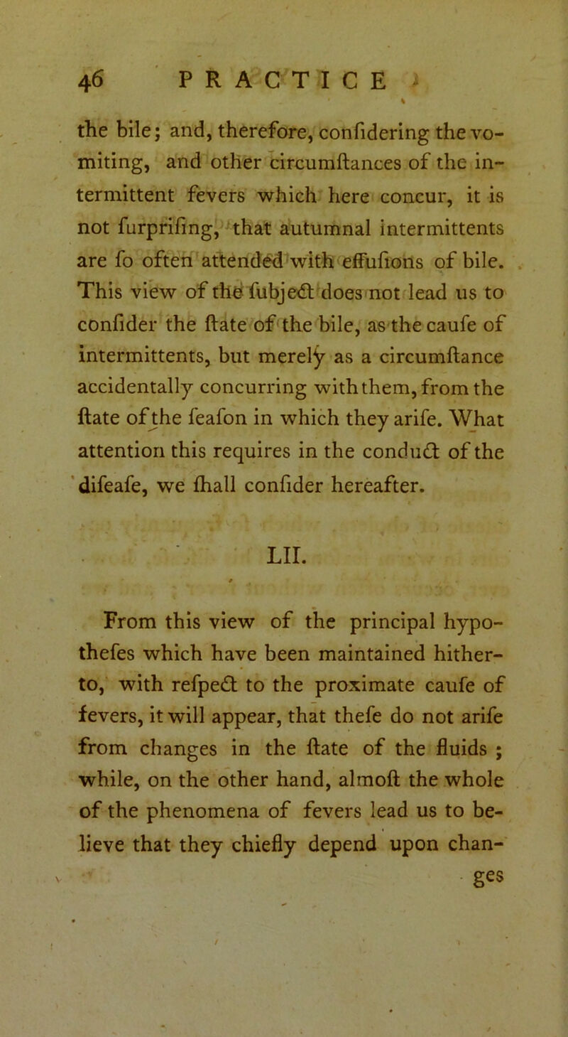 the bile; and, therefore, confidering the vo- miting, and other circumftances of the in- termittent fevers which here concur, it is not furprifing, that autumnal intermittents are fo often attended with effufions of bile. This view of the fubjedt does not lead us to confider the ftate of the bile, as the caufe of intermittents, but merely as a circumftance accidentally concurring with them, from the ftate of the feafon in which they arife. What attention this requires in the condudt of the difeafe, we fhall confider hereafter. LII. From this view of the principal hypo- thefes which have been maintained hither- to, with refpedt to the proximate caufe of fevers, it will appear, that thefe do not arife from changes in the ftate of the fluids ; while, on the other hand, almoft the whole of the phenomena of fevers lead us to be- lieve that they chiefly depend upon chan- ges V