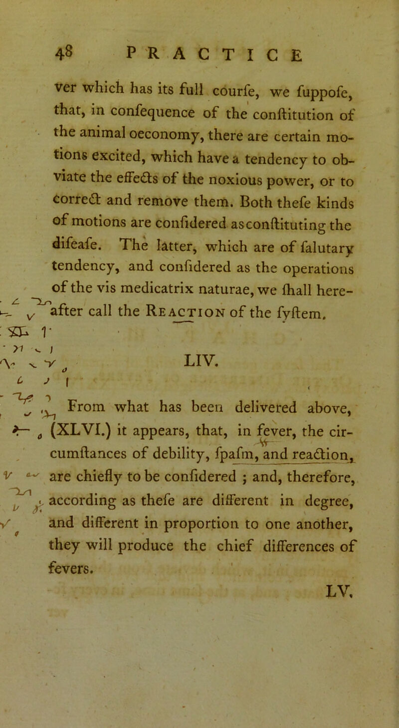 ver which has its full courfe, we fuppofe, that, in confequence of the conftitution of the animal oeconomy, there are certain mo- tions excited, which have a tendency to ob- viate the effects of the noxious power, or to correa: and remove them. Both thefe kinds of motions are confidered asconftituting the difeafe. The latter, which are of falutary tendency, and confidered as the operations of the vis medicatrix naturae, we Ihall here- v after call the Reaction of the fyftem. : S3- V * n ^ ) 'V %. v a LIV. From what has been delivered above, 1 ’ t (XLVI.) it appears, that, in fever, the cir- SV cumftances of debility, fpafm, and reaction, V are chiefly to be confidered ; and, therefore, ^ according as thefe are different in degree, V and different in proportion to one another, they will produce the chief differences of fevers. LV,
