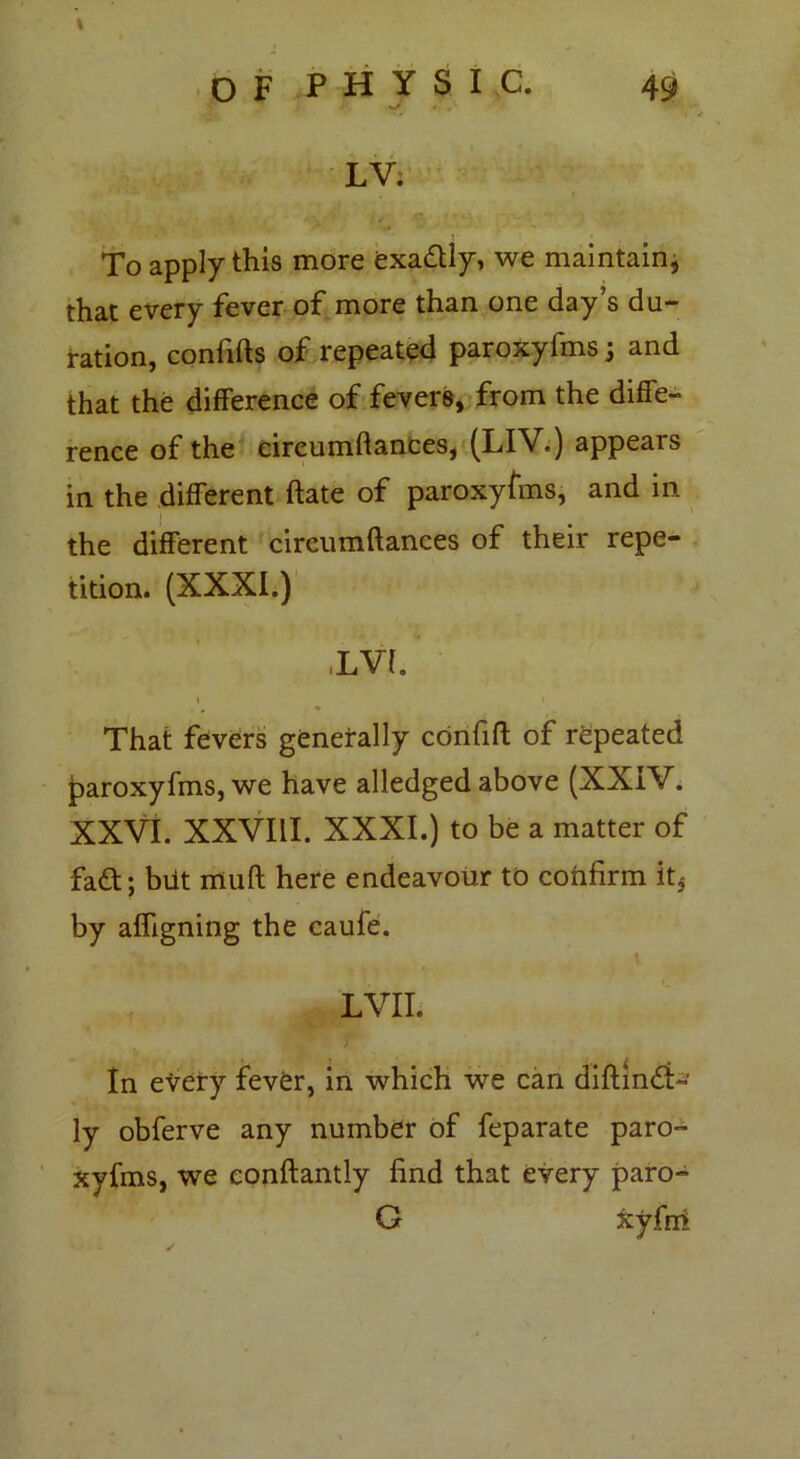 o F p H y S I c. 49 •J ' . LV; To apply this more exadtly, we maintain, that every fever of more than one day’s du- ration, confifts of repeated paroxyfms; and that the difference of fevers, from the diffe- rence of the eireumftances, (LIV.) appears in the different ftate of paroxyfms, and in the different eireumftances of their repe- tition. (XXXI.) ,LVL i i That fevers generally confift of repeated paroxyfms, we have alledged above (XXIV. XXVI. XXVIII. XXXI.) to be a matter of fadt; biit muft here endeavour to confirm it5 by afligning the caufe. ■ . I LVII. In every fever, in which we can diftindi- ly obferve any number of feparate paro- xyfms, we conftantly find that every paro- G xyfni