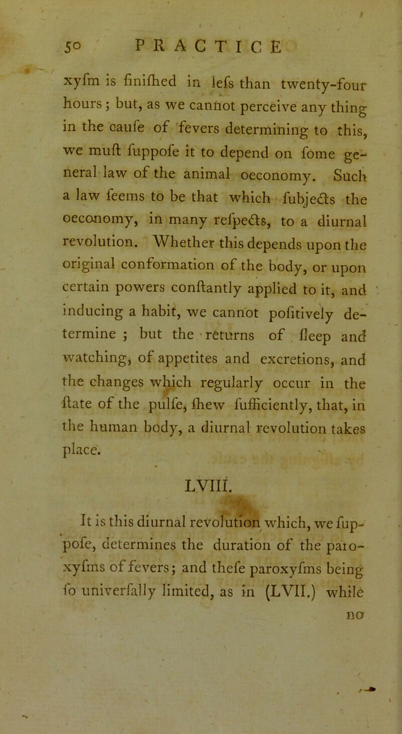 xyfm is finifhed in Jefs than twenty-four hours ; but, as we canfrot perceive any thing in the caufe of fevers determining to this, we muft fuppofe it to depend on fome ge- neral law of the animal oeconomy. Such a law feems to be that which fubjeds the oeconomy, in many refpeds, to a diurnal revolution. Whether this depends upon the original conformation of the body, or upon certain powers conftantly applied to it, and inducing a habit, we cannot pofitively de- termine ; but the returns of deep and watching* of appetites and excretions, and the changes which regularly occur in the Hate of the pulfe, fhew l'ufficiently, that, in the human body, a diurnal revolution takes place. LVIlt It is this diurnal revolution which, we fup- pofe, determines the duration of the paio- xyfms ot fevers; and thefe paroxyfms being fo univerfally limited, as in (LVII.) while no