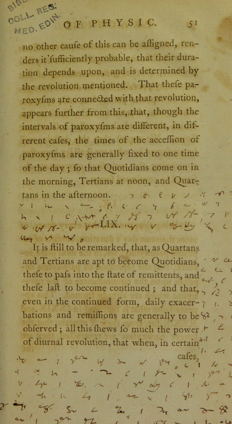 <e>v O^/or PHYSIC. 51 f no other caufe of this can be afligned, ren- ders it'fufficiently probable, that their dura- tion depends upon, and is determined by the revolution mentioned. That thefe pa- roxyfms are connected with that revolution, appears further from this, that, though the intervals of paroxyfms are different, in dif- rerent cafes, the times of the acceffion of paroxyfms are generally fixed to one time of the day ; fo that Quotidians come on in the morning, Tertians at noon, and Quart tans in the afternoon. <?■ € [/ j ^ v i K- \ e f. c- r *7 / ^ b x / c V- z ff 1 , 7 v * rt- J r'-LI-k- 'v v t cu* v*> ^ V * It is ftill to be remarked, that, as Quartans and Tertians are apt to become Quotidians, ' ^ ^ X f • J thefe to pafs into the ftate of remittents, and r # 5 c thefe laft to become continued ; and that, ^ . even in the continued form, daily exacer-? /. ^ bations and remiffions are generally to beS1 -> < obferved ; all this {hews fo much the power h ^ of diurnal revolution, that when, in certain*'* ' •V — 1 y^ w a/ 1N cafes, „ a 1 /» x< // -> H ^ Vy <r l V 1 i. V Zy- j %J. V / o/y <r 1 /I* - V ~U < (• / . ^ V [ y- -> T ' 1 1? *Zu 1 •( / 1 -— 1 “ u