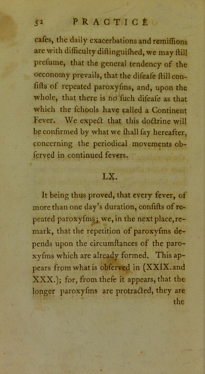 cafes, the daily exacerbations and remiffions are with difficulty diftinguifhed, we may ftill prefume, that the general tendency of the oeconomy prevails, that the difeafe ftill con- fifts of repeated paroxyfms, and, upon the whole, that there is no fuch difeafe as that which the fchools have called a Continent Fever. We expedt that this dodtrine will be confirmed by what we fhall fay hereafter, concerning the periodical movements ob- ferved in continued fevers. • » «f •- ' - * LX. It being thus proved, that every fever, of more than one day’s duration, confifts of re- peated paroxyfms; we, in the next place,re- mark, that the repetition of paroxyfms de- pends upon the circumftances of the paro- xyfms which are already formed. This ap- pears from what is obferved in (XXIX. and XXX.); for, from thefe it appears, that the longer paroxyfms are protracted, they are the