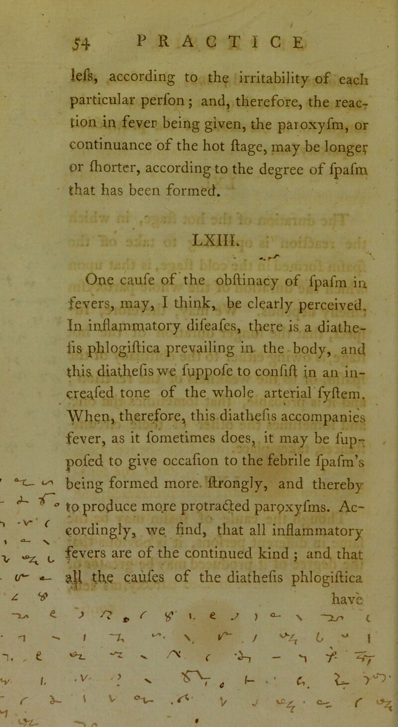 f Jefs, according to the irritability of each particular perfon; and, therefore, the reac- tion in fever being given, the paroxyfm, or continuance of the hot ftage, may be longer or fhortcr, according to the degree of fpafiu that has been formed. LXIII. One caufe of the obftinacy of fpafm in fevers, may, I think, be clearly perceived. In inflammatory difeafes, there is a diathe- fis phlogiftica prevailing in the body, and this, diathefis we fnppofe to confifl in an in- creased tone of the whole arterial fyftem. When, therefore^ this diathefis accompanies fever, as it fometimes does, it may be flip- poled, to give occafion to the febrile fpafm’s 1 ^ being formed more ftrongly, and thereby ^ 1^'° to produce more protradted paroxyfms. Ac- ^ ’** ( eordingly, we find, that all inflammatory v ^ c fevers are of the continued kind ; and that ir~ m the caufes of the diathefis phlogiftica —i-a e > ^ * r »• e j ) have \ ~Xr> c n i ~u * \ ^ . / . , e iS^_ •v ™ ^ — 1 T- ‘-Tf i. . V' - > •v • ' V r a- l V °v • ^ V j