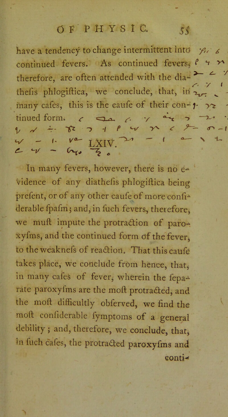V v t have a tendency to change intermittent into 'f,r s continued fevers. As continued fevers, f ^ ^ therefore, are often attended with the dia*- thefis phlogiftica, we conclude, that, in many cafes, this is the caufe of their con-) tinued form. *=3.a. y ^ v A- Tf* -i P ^ < w c- - (• v°~ LXIV. — 1 *>^ - *j <0 - f i- In many fevers, however, there is no e-* Vidence of any diathefis phlogiflica being prefent, or of any other caufe of more confi- derable fpafm; and, in fuch fevers, therefore, we muft impute the protradion of paro-^ xyfms, and the continued form of the fever, to theweaknefs of readiort. That this caufe takes place, we conclude from hence, that, in many cafes of fever, wherein the fepa-^ rate paroxyfms are the moft protraded, and the moft difficultly obferved, we find the moft confiderable fymptoms of a general debility ; and, therefore, we conclude, that, ‘n fuch cafes, the protraded paroxyfms and conti-’ •s