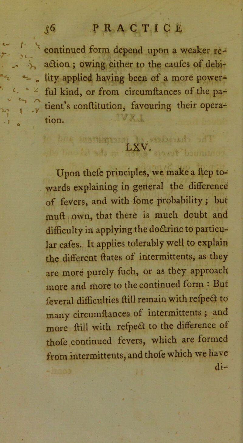 - v ' r ’ ' continued form depend upon a weaker re- . ^ V, a£tion ; owing either to the caufes of debi- **1 c lity applied having been of a more power- L- ' ^ ful kind, or from circumftances of the pa- V tient’s conftitution, favouring their opera- tion. v ^ . LXV. Upon thefe principles, wc make a ftep to- wards explaining in gerieral the difference of fevers, and with fome probability; but muft own, that there is much doubt and difficulty in applying the dodrine to particu- lar cafes. It applies tolerably well to explain the different ftates of intermittents, as they are more purely fuch, or as they approach more and more to the continued form • But feveral difficulties flill remain with refped: to many circumftances of intermittents ; and more ftill with refped: to the difference of thofe continued fevers, which are formed from intermittents, and thofe which we have di- l /