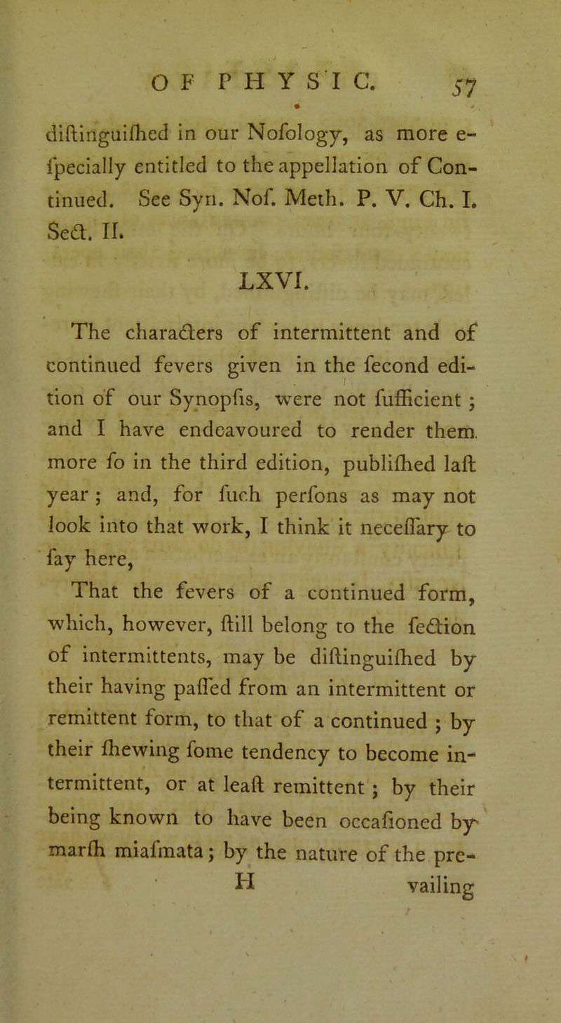 > .. * / • diftinguilhed in our Nofology, as more e- fpecially entitled to the appellation of Con- tinued. See Syn. Nof. Meth. P. V. Ch. I. Sed. II* LXVI. The characters of intermittent and of continued fevers given in the fecond edi- tion of our Synopfis, were not fufficient ; and I have endeavoured to render them, more fo in the third edition, publilhed laft year; and, for fuch perfons as may not look into that work, I think it necelfary to fay here, That the fevers of a continued form, which, however, ftill belong to the fedion of intermittents, may be diftinguilhed by their having palled from an intermittent or remittent form, to that of a continued ; by their fhewing fome tendency to become in- termittent, or at leaft remittent ; by their being known to have been occafioned by marfh miafmata; by the nature of the pre- FI vailing