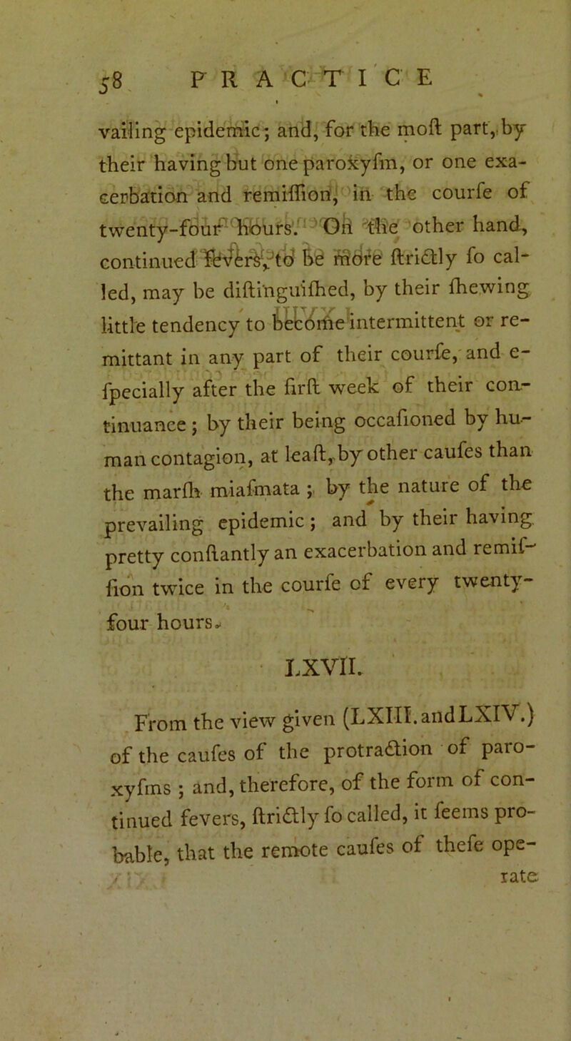 vailing epidemic; and, for the mod; part,by their having but one paroxyfm, or one exa- cerbation and remiffiori, in the courfe of twenty-four hours. Gii the other hand, continued Sb^r&y’td be rridfe dridly fo cal- led, may be difti'nguifhed, by their Shewing little tendency to become intermittent or re- mittant in any part of their courfe, and e- fpecially after the fil’d week of their con- tinuance ; by their being occasioned by hu- man contagion, at lead, by other caufes than the mardr miafmata by the nature of the prevailing epidemic; and by then having pretty condantly an exacerbation and remit-' lion twice in the courfe ci every twenty- four hours* LXVIL From the view given (LXIII.andLXIV.) of the caufes of the protradion of paro- xyfms ; and, therefore, of the form of con- tinued fevers, dridly fo called, it feems pro- bable, that the remote caufes of thefe ope- /• r„- i rate